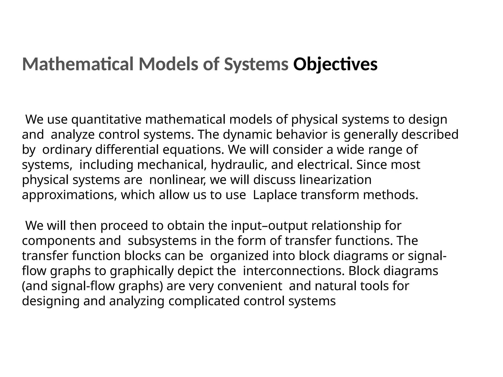 We use quantitative mathematical models of physical systems to design
and analyze control systems. The dynamic behavior is generally described
by ordinary differential equations. We will consider a wide range of
systems, including mechanical, hydraulic, and electrical. Since most
physical systems are nonlinear, we will discuss linearization
approximations, which allow us to use Laplace transform methods.
We will then proceed to obtain the input–output relationship for
components and subsystems in the form of transfer functions. The
transfer function blocks can be organized into block diagrams or signal-
flow graphs to graphically depict the interconnections. Block diagrams
(and signal-flow graphs) are very convenient and natural tools for
designing and analyzing complicated control systems
Mathematical Models of Systems Objectives
 