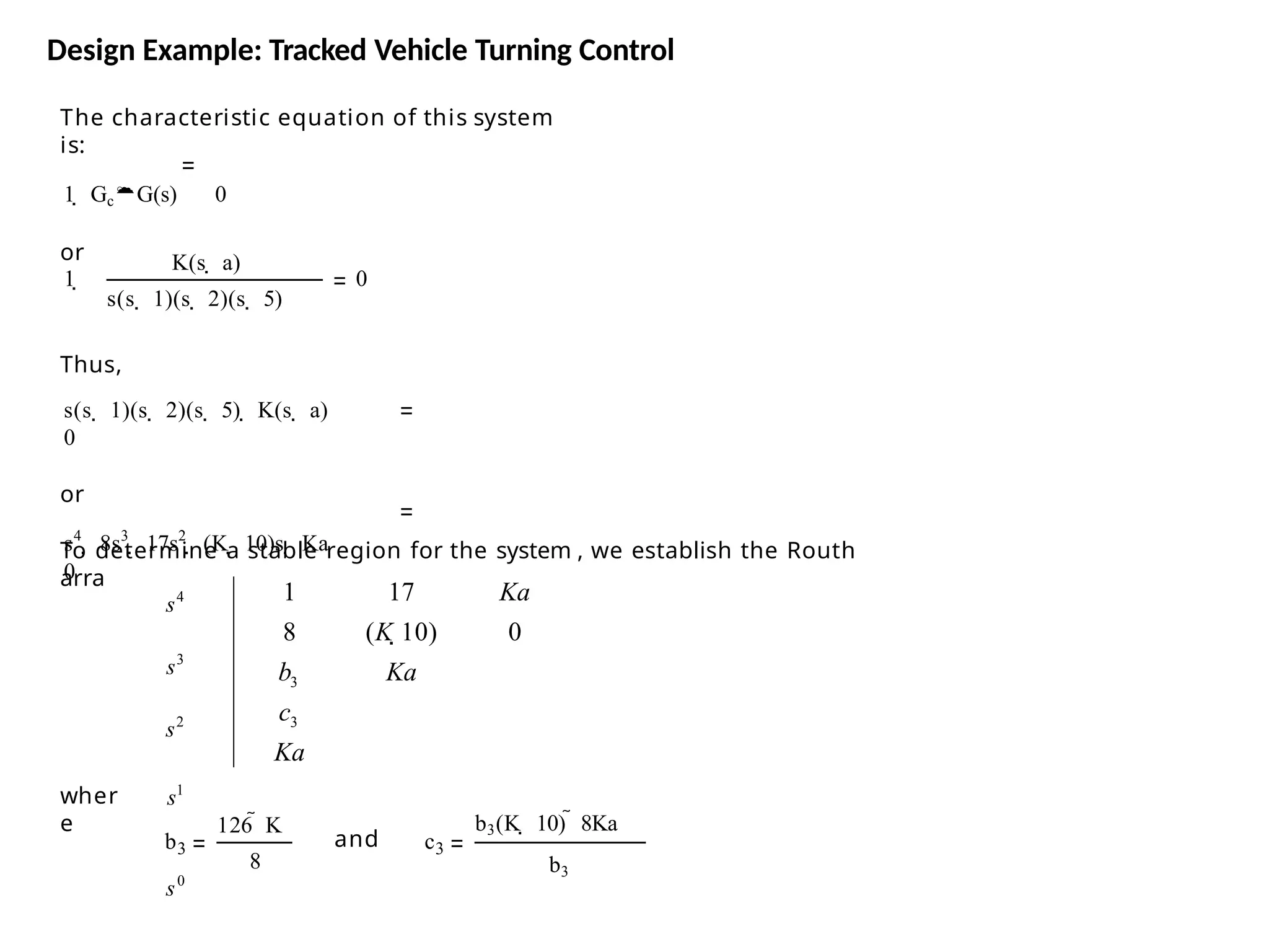 The characteristic equation of this system
is:
1  GcG(s) 0
or K(s  a)
1  0
s(s  1)(s  2)(s  5)
Thus,
s(s  1)(s  2)(s  5)  K(s  a)
0
or
s4
 8s3
 17s2
 (K  10)s  Ka
0
To determine a stable region for the system , we establish the Routh
arra
wher
e
b3
126  K
8
and c3
b3(K  10)  8Ka
b3
Ka
s4
s3
s2
s1
s0
c
b
Ka
0
3
3
1
8
17
(K 10)
Ka
Design Example: Tracked Vehicle Turning Control
 