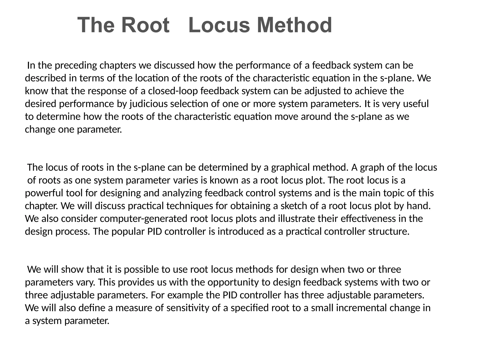 The Root Locus Method
In the preceding chapters we discussed how the performance of a feedback system can be
described in terms of the location of the roots of the characteristic equation in the s-plane. We
know that the response of a closed-loop feedback system can be adjusted to achieve the
desired performance by judicious selection of one or more system parameters. It is very useful
to determine how the roots of the characteristic equation move around the s-plane as we
change one parameter.
The locus of roots in the s-plane can be determined by a graphical method. A graph of the locus
of roots as one system parameter varies is known as a root locus plot. The root locus is a
powerful tool for designing and analyzing feedback control systems and is the main topic of this
chapter. We will discuss practical techniques for obtaining a sketch of a root locus plot by hand.
We also consider computer-generated root locus plots and illustrate their effectiveness in the
design process. The popular PID controller is introduced as a practical controller structure.
We will show that it is possible to use root locus methods for design when two or three
parameters vary. This provides us with the opportunity to design feedback systems with two or
three adjustable parameters. For example the PID controller has three adjustable parameters.
We will also define a measure of sensitivity of a specified root to a small incremental change in
a system parameter.
 
