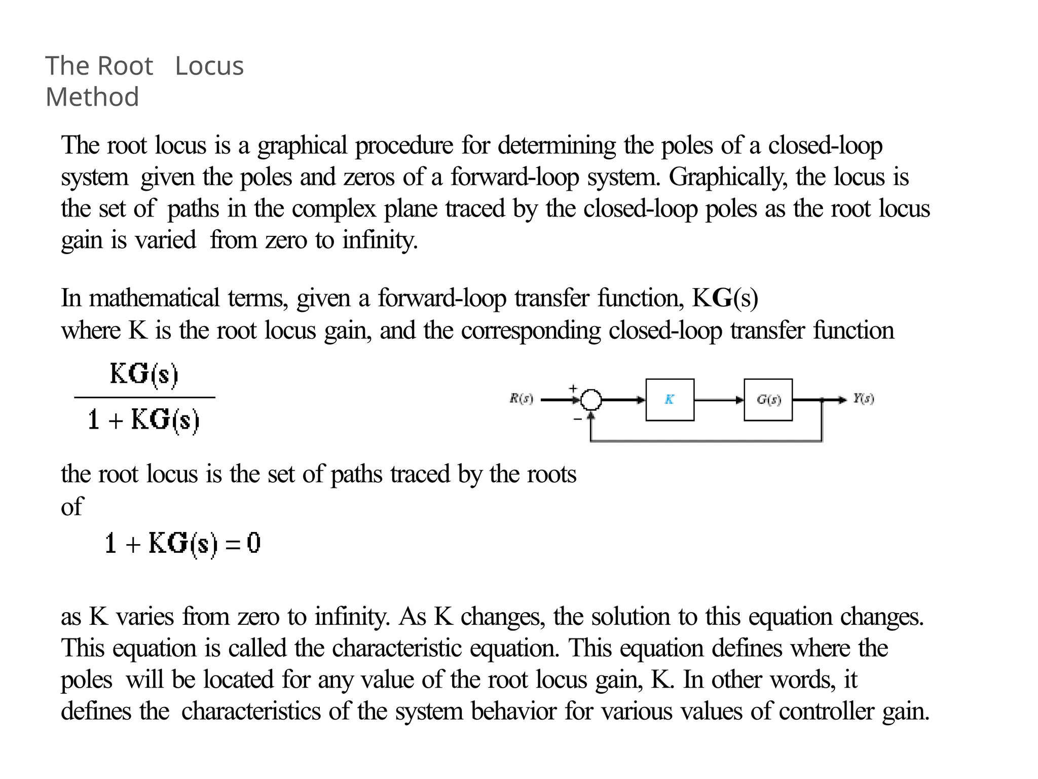 The root locus is a graphical procedure for determining the poles of a closed-loop
system given the poles and zeros of a forward-loop system. Graphically, the locus is
the set of paths in the complex plane traced by the closed-loop poles as the root locus
gain is varied from zero to infinity.
In mathematical terms, given a forward-loop transfer function, KG(s)
where K is the root locus gain, and the corresponding closed-loop transfer function
the root locus is the set of paths traced by the roots
of
as K varies from zero to infinity. As K changes, the solution to this equation changes.
This equation is called the characteristic equation. This equation defines where the
poles will be located for any value of the root locus gain, K. In other words, it
defines the characteristics of the system behavior for various values of controller gain.
The Root Locus
Method
 