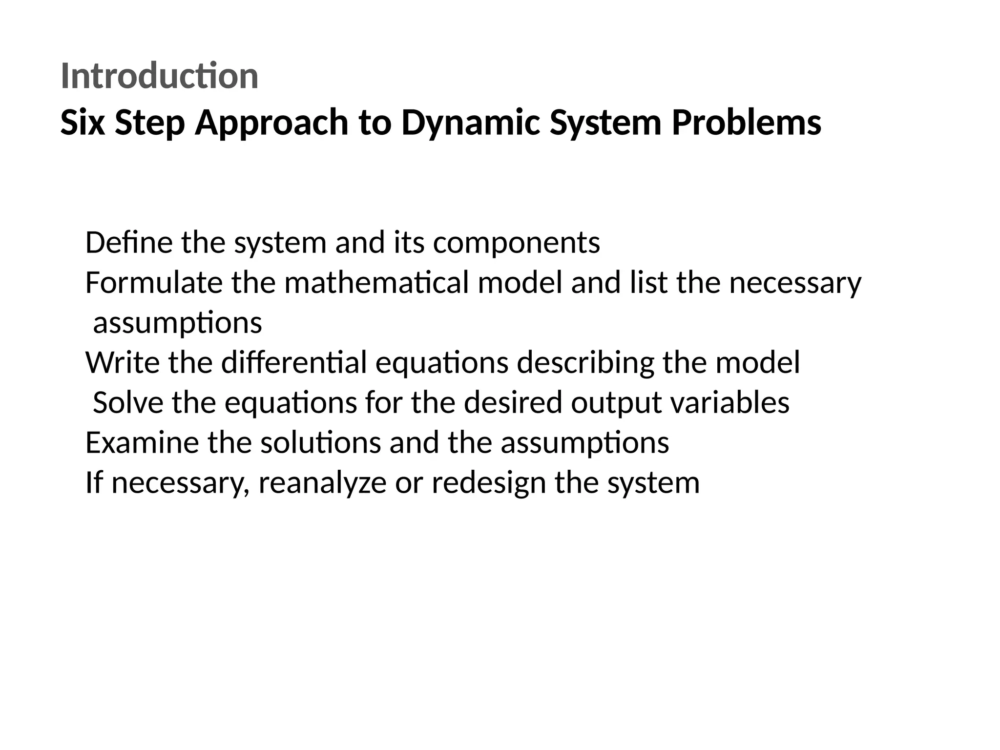 Introduction
Six Step Approach to Dynamic System Problems
Define the system and its components
Formulate the mathematical model and list the necessary
assumptions
Write the differential equations describing the model
Solve the equations for the desired output variables
Examine the solutions and the assumptions
If necessary, reanalyze or redesign the system
 