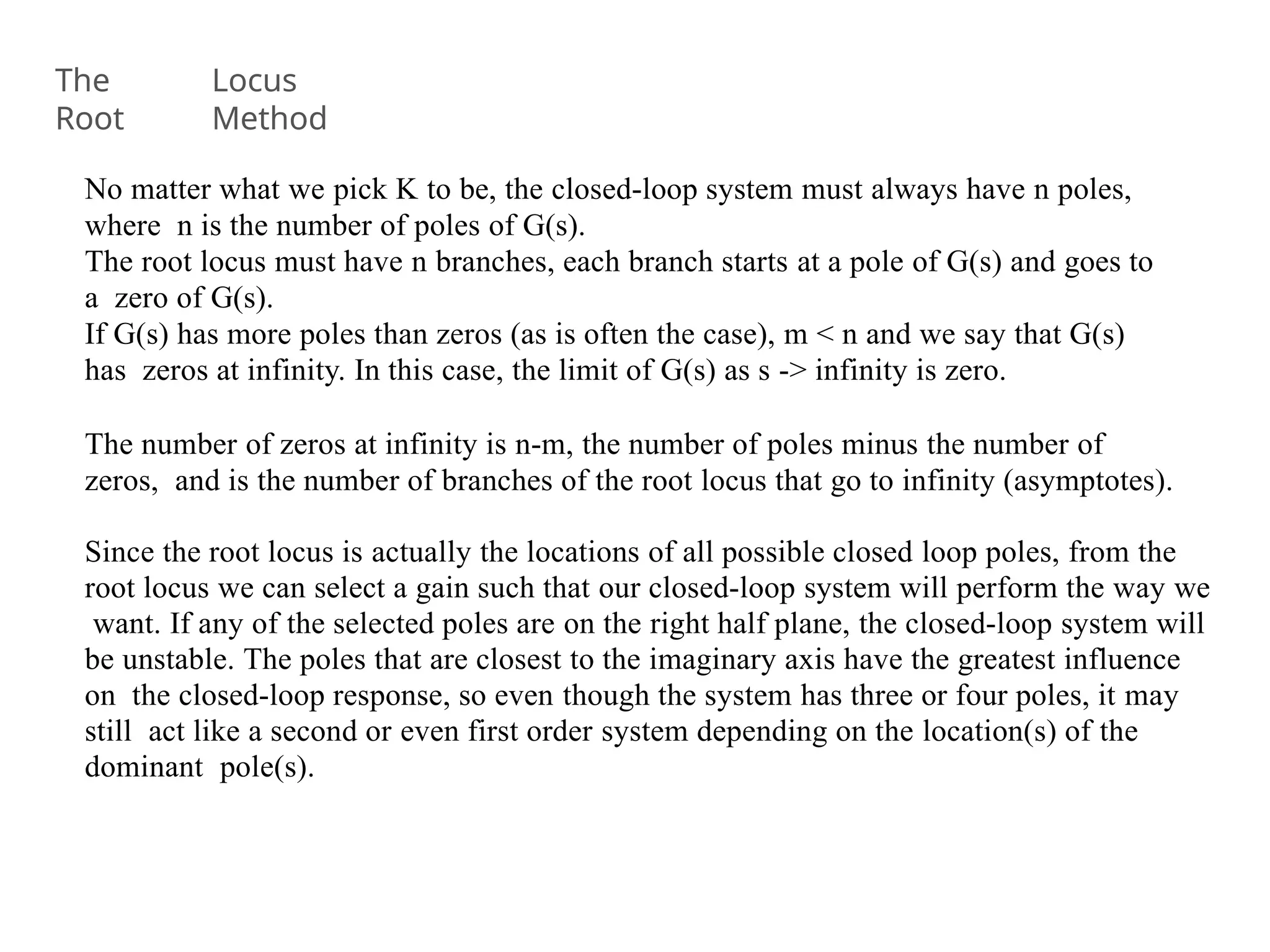 No matter what we pick K to be, the closed-loop system must always have n poles,
where n is the number of poles of G(s).
The root locus must have n branches, each branch starts at a pole of G(s) and goes to
a zero of G(s).
If G(s) has more poles than zeros (as is often the case), m < n and we say that G(s)
has zeros at infinity. In this case, the limit of G(s) as s -> infinity is zero.
The number of zeros at infinity is n-m, the number of poles minus the number of
zeros, and is the number of branches of the root locus that go to infinity (asymptotes).
Since the root locus is actually the locations of all possible closed loop poles, from the
root locus we can select a gain such that our closed-loop system will perform the way we
want. If any of the selected poles are on the right half plane, the closed-loop system will
be unstable. The poles that are closest to the imaginary axis have the greatest influence
on the closed-loop response, so even though the system has three or four poles, it may
still act like a second or even first order system depending on the location(s) of the
dominant pole(s).
The
Root
Locus
Method
 