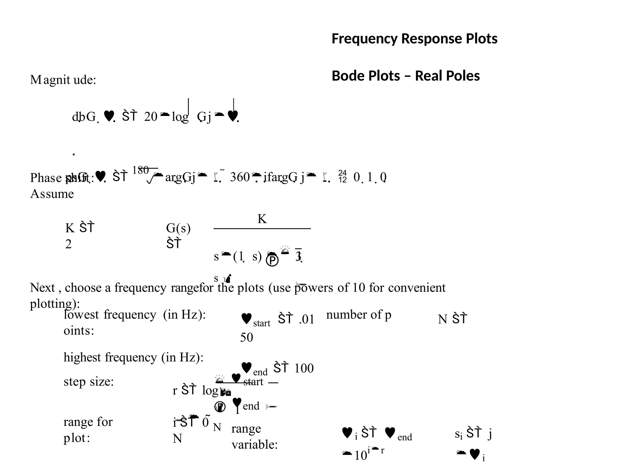 si  j
i
i  end
10ir
range
variable:
i  0 
N
range for
plot:
 start
 1
 end 
N
r  log

step size:
start  .01 N 
50
end  100
lowest frequency (in Hz): number of p
oints:
highest frequency (in Hz):
Next , choose a frequency rangefor the plots (use powers of 10 for convenient
plotting):
G(s)

K
 3

s(1  s)  1 
s 
K 
2
Assume

psG   
180
argGj  360ifargG j  0  1  0
Magnit ude:
dbG    20log Gj

Phase shift:
Frequency Response Plots
Bode Plots – Real Poles
 