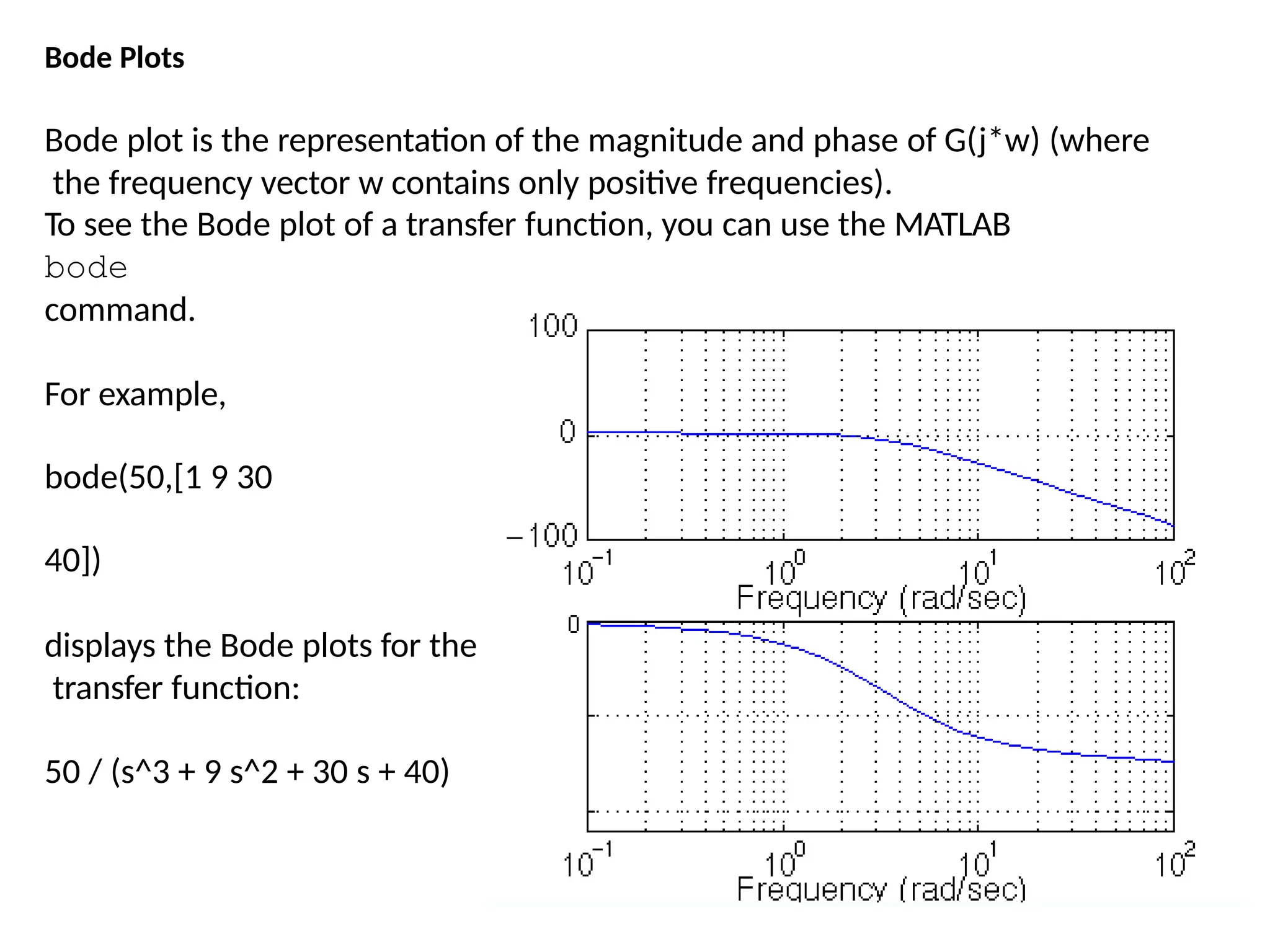 Bode Plots
Bode plot is the representation of the magnitude and phase of G(j*w) (where
the frequency vector w contains only positive frequencies).
To see the Bode plot of a transfer function, you can use the MATLAB
bode
command.
For example,
bode(50,[1 9 30
40])
displays the Bode plots for the
transfer function:
50 / (s^3 + 9 s^2 + 30 s + 40)
 