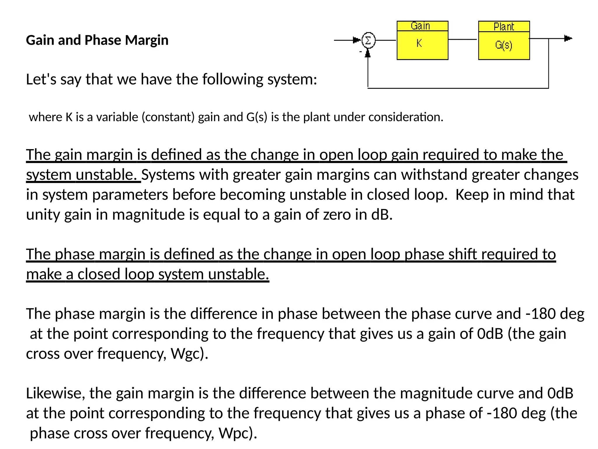 Gain and Phase Margin
Let's say that we have the following system:
where K is a variable (constant) gain and G(s) is the plant under consideration.
The gain margin is defined as the change in open loop gain required to make the
system unstable. Systems with greater gain margins can withstand greater changes
in system parameters before becoming unstable in closed loop. Keep in mind that
unity gain in magnitude is equal to a gain of zero in dB.
The phase margin is defined as the change in open loop phase shift required to
make a closed loop system unstable.
The phase margin is the difference in phase between the phase curve and -180 deg
at the point corresponding to the frequency that gives us a gain of 0dB (the gain
cross over frequency, Wgc).
Likewise, the gain margin is the difference between the magnitude curve and 0dB
at the point corresponding to the frequency that gives us a phase of -180 deg (the
phase cross over frequency, Wpc).
 