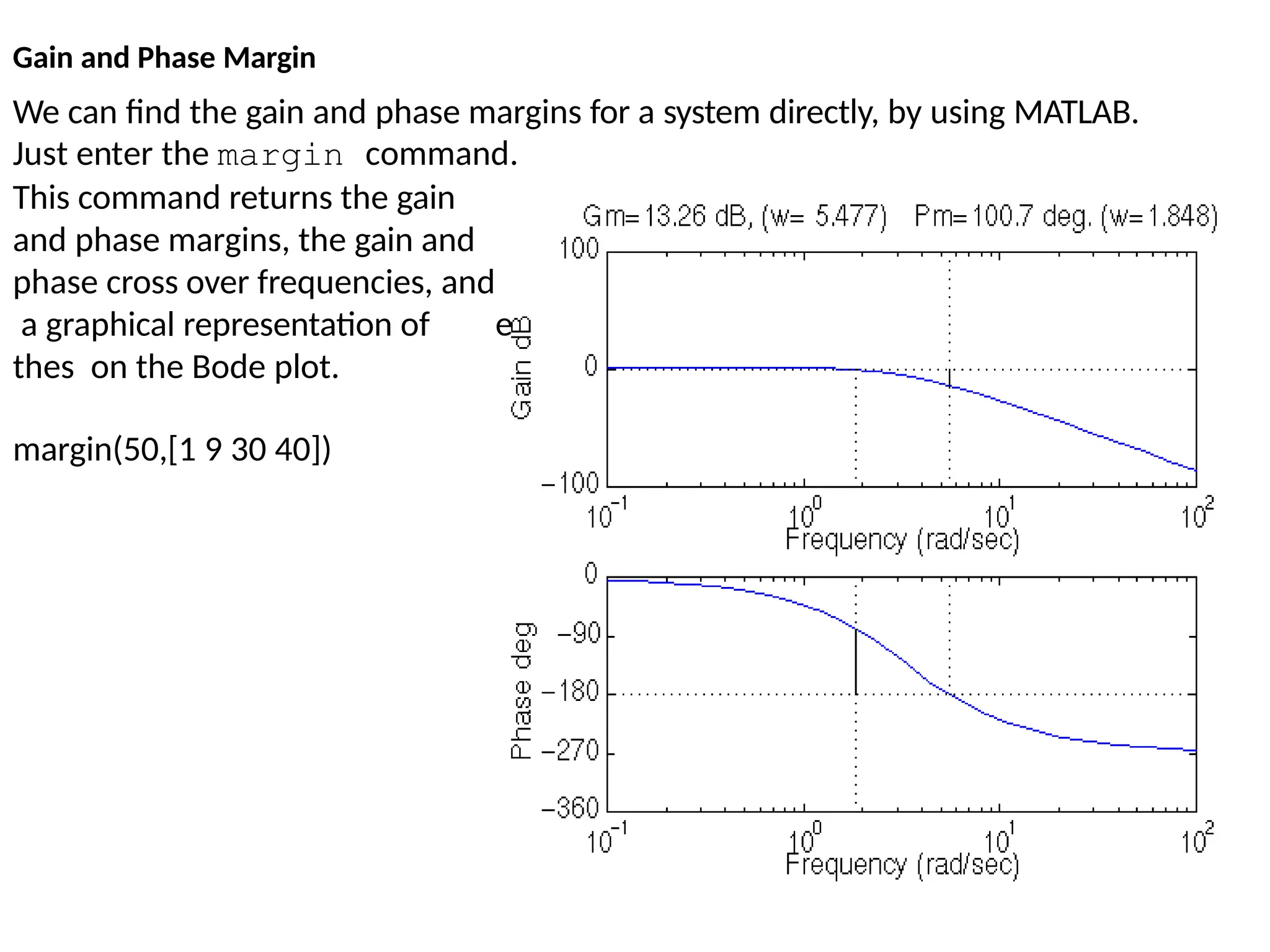 We can find the gain and phase margins for a system directly, by using MATLAB.
Just enter the margin command.
e
This command returns the gain
and phase margins, the gain and
phase cross over frequencies, and
a graphical representation of
thes on the Bode plot.
margin(50,[1 9 30 40])
Gain and Phase Margin
 