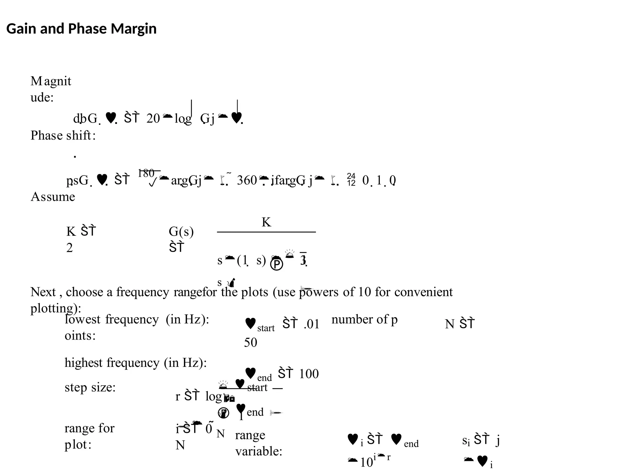 si  j
i
i  end
10ir
range
variable:
i  0 
N
range for
plot:
 start
 1
 end 
N
r  log

step size:
start  .01 N 
50
end  100
lowest frequency (in Hz): number of p
oints:
highest frequency (in Hz):
Next , choose a frequency rangefor the plots (use powers of 10 for convenient
plotting):
G(s)

K
 3

s(1  s)  1 
s 
K 
2
Assume

Phase shift:
psG   
180
argGj  360ifargG j  0  1  0
dbG    20log Gj

Magnit
ude:
Gain and Phase Margin
 