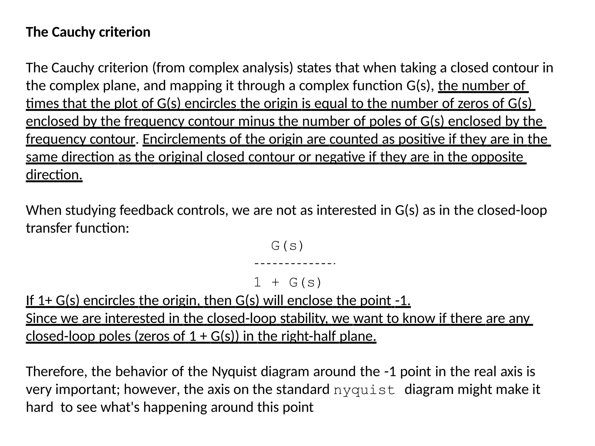 The Cauchy criterion
The Cauchy criterion (from complex analysis) states that when taking a closed contour in
the complex plane, and mapping it through a complex function G(s), the number of
times that the plot of G(s) encircles the origin is equal to the number of zeros of G(s)
enclosed by the frequency contour minus the number of poles of G(s) enclosed by the
frequency contour. Encirclements of the origin are counted as positive if they are in the
same direction as the original closed contour or negative if they are in the opposite
direction.
When studying feedback controls, we are not as interested in G(s) as in the closed-loop
transfer function:
G(s)
1 + G(s)
If 1+ G(s) encircles the origin, then G(s) will enclose the point -1.
Since we are interested in the closed-loop stability, we want to know if there are any
closed-loop poles (zeros of 1 + G(s)) in the right-half plane.
Therefore, the behavior of the Nyquist diagram around the -1 point in the real axis is
very important; however, the axis on the standard nyquist diagram might make it
hard to see what's happening around this point
 