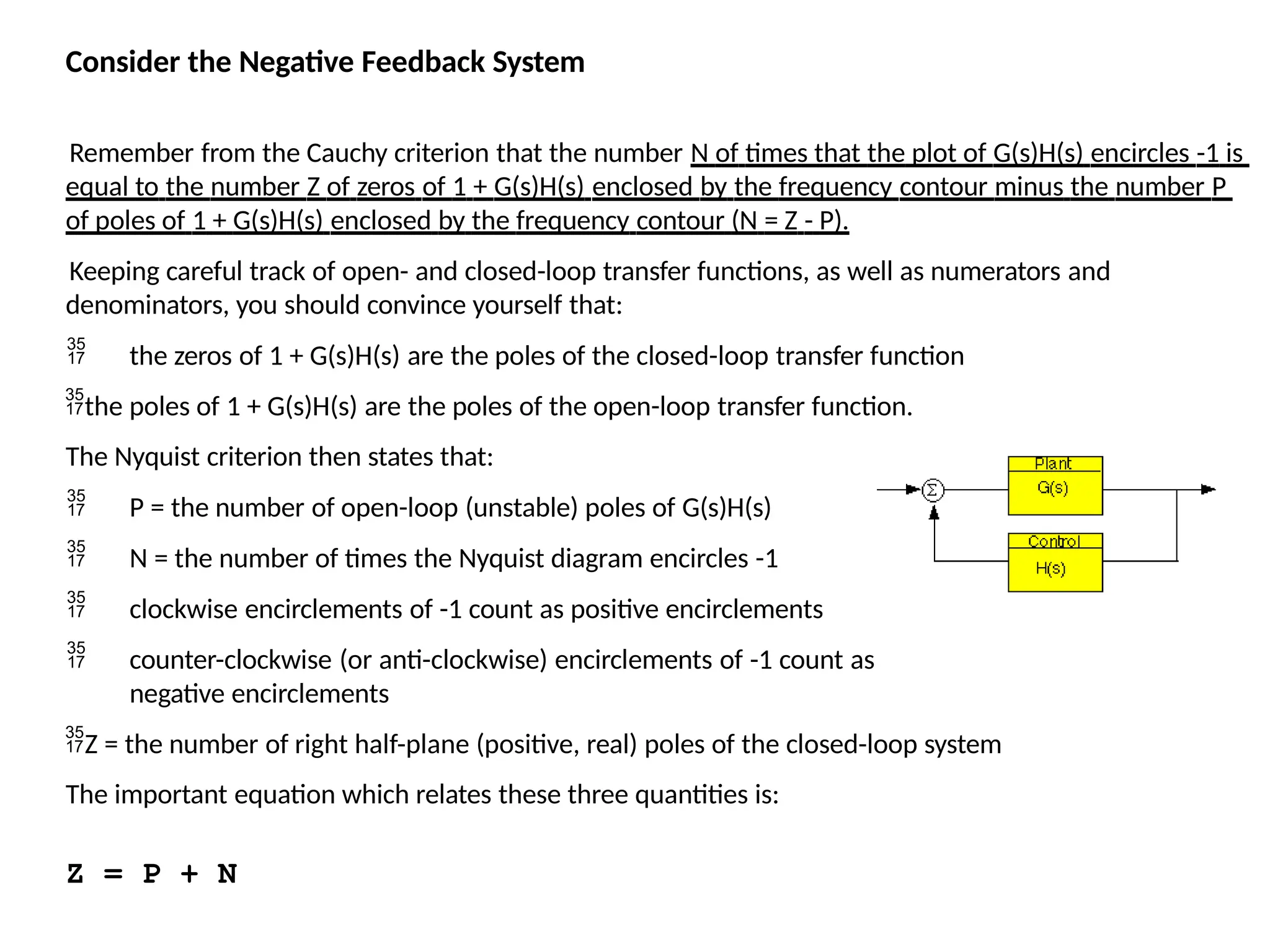 Consider the Negative Feedback System
Remember from the Cauchy criterion that the number N of times that the plot of G(s)H(s) encircles -1 is
equal to the number Z of zeros of 1 + G(s)H(s) enclosed by the frequency contour minus the number P
of poles of 1 + G(s)H(s) enclosed by the frequency contour (N = Z - P).
Keeping careful track of open- and closed-loop transfer functions, as well as numerators and
denominators, you should convince yourself that:
 the zeros of 1 + G(s)H(s) are the poles of the closed-loop transfer function
the poles of 1 + G(s)H(s) are the poles of the open-loop transfer function.
The Nyquist criterion then states that:
 P = the number of open-loop (unstable) poles of G(s)H(s)
 N = the number of times the Nyquist diagram encircles -1
 clockwise encirclements of -1 count as positive encirclements
 counter-clockwise (or anti-clockwise) encirclements of -1 count as
negative encirclements
Z = the number of right half-plane (positive, real) poles of the closed-loop system
The important equation which relates these three quantities is:
Z = P + N
 