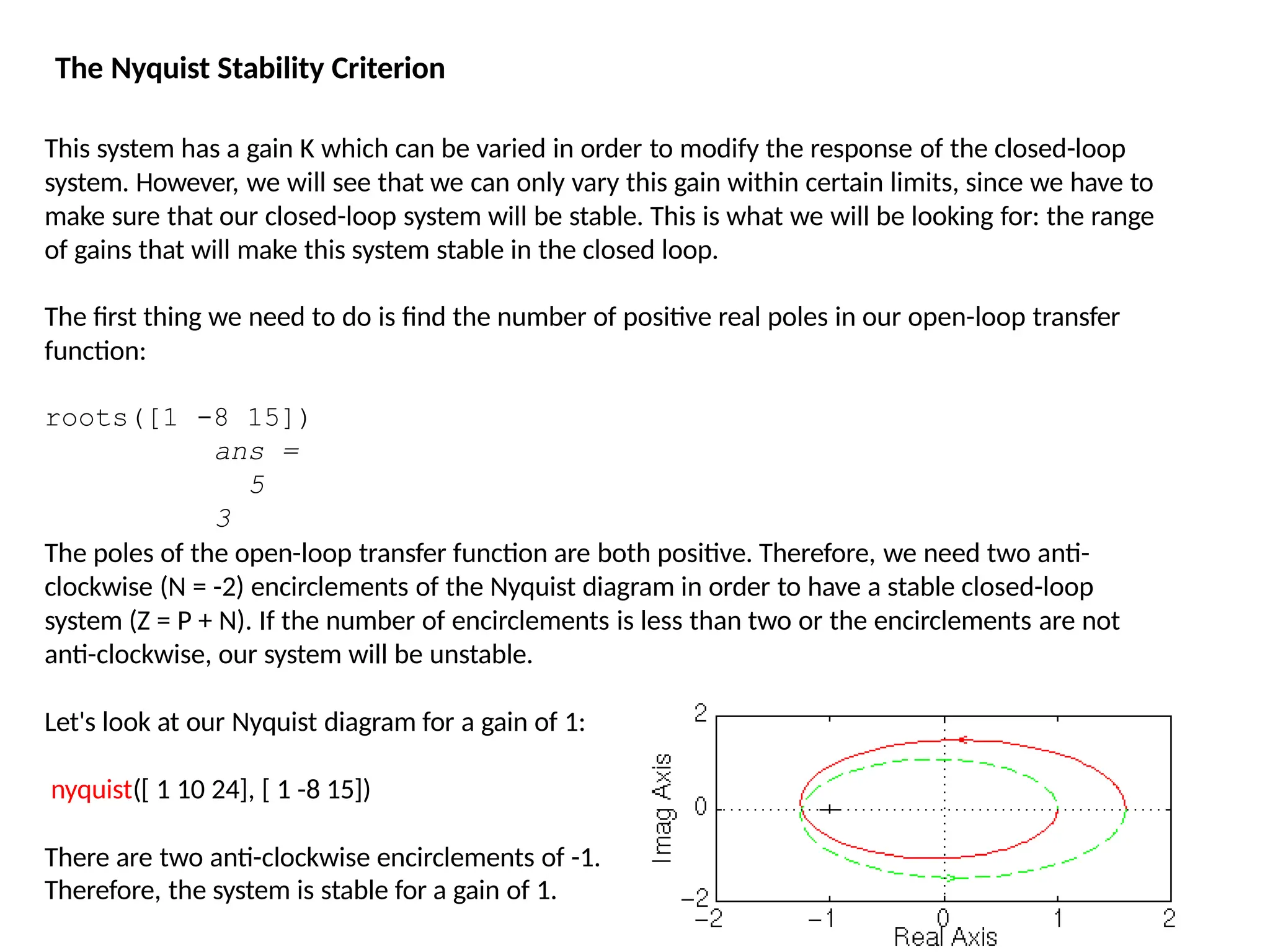 This system has a gain K which can be varied in order to modify the response of the closed-loop
system. However, we will see that we can only vary this gain within certain limits, since we have to
make sure that our closed-loop system will be stable. This is what we will be looking for: the range
of gains that will make this system stable in the closed loop.
The first thing we need to do is find the number of positive real poles in our open-loop transfer
function:
roots([1 -8 15])
ans =
5
3
The poles of the open-loop transfer function are both positive. Therefore, we need two anti-
clockwise (N = -2) encirclements of the Nyquist diagram in order to have a stable closed-loop
system (Z = P + N). If the number of encirclements is less than two or the encirclements are not
anti-clockwise, our system will be unstable.
Let's look at our Nyquist diagram for a gain of 1:
nyquist([ 1 10 24], [ 1 -8 15])
There are two anti-clockwise encirclements of -1.
Therefore, the system is stable for a gain of 1.
The Nyquist Stability Criterion
 