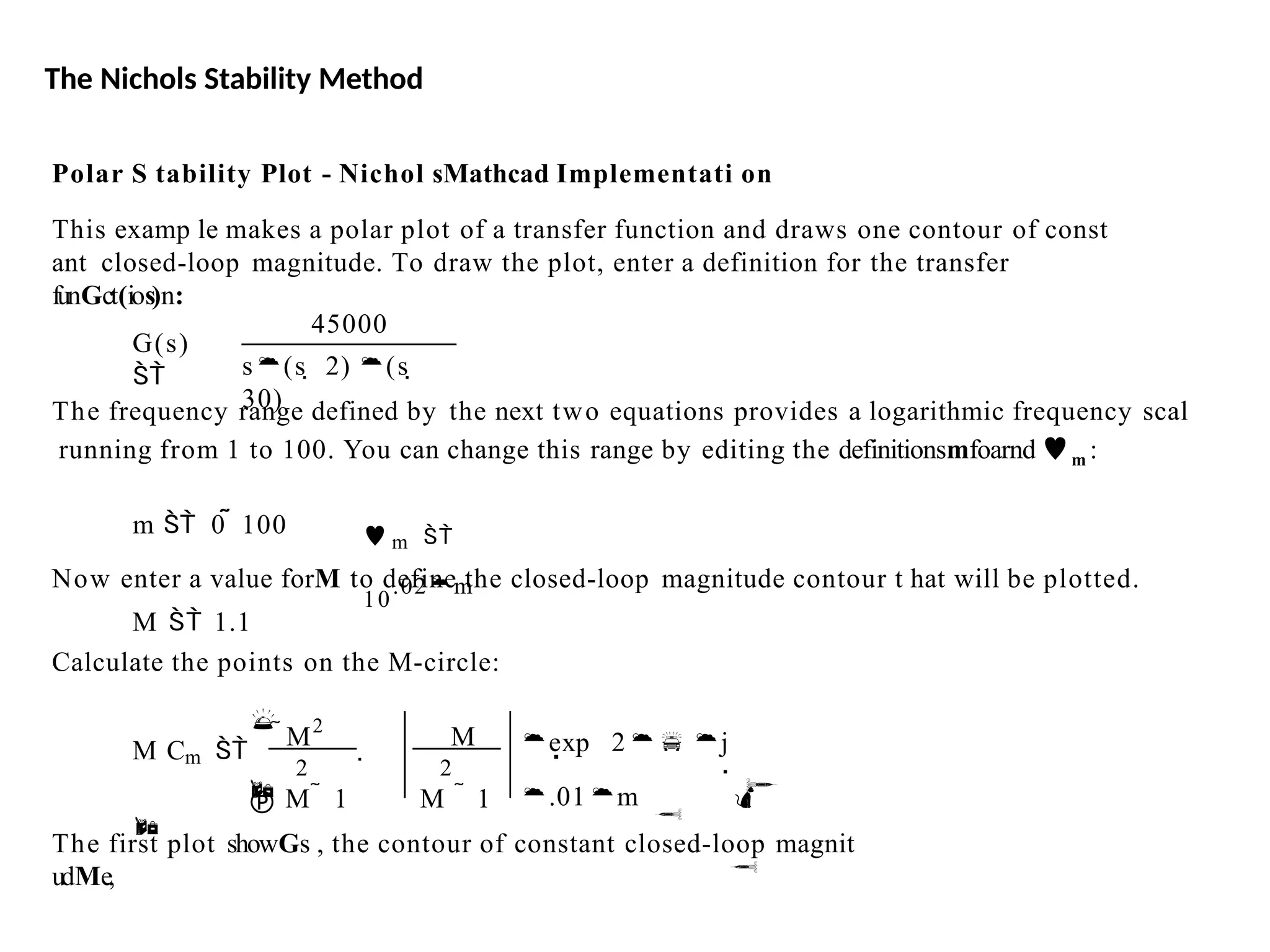 The Nichols Stability Method
Polar S tability Plot - Nichol sMathcad Implementati on
This examp le makes a polar plot of a transfer function and draws one contour of const
ant closed-loop magnitude. To draw the plot, enter a definition for the transfer
funGct(ios)n:
G(s)

45000
s(s  2) (s 
30)
The frequency range defined by the next two equations provides a logarithmic frequency scal
running from 1 to 100. You can change this range by editing the definitionsmfoarnd m :
m  0  100  m 
10
.02m
Now enter a value forM to define the closed-loop magnitude contour t hat will be plotted.
M  1.1
Calculate the points on the M-circle:
2
M2
M
2
 


exp 2 j
.01m




 M  1 M  1
M Cm 


The first plot showGs , the contour of constant closed-loop magnit
udMe,
 