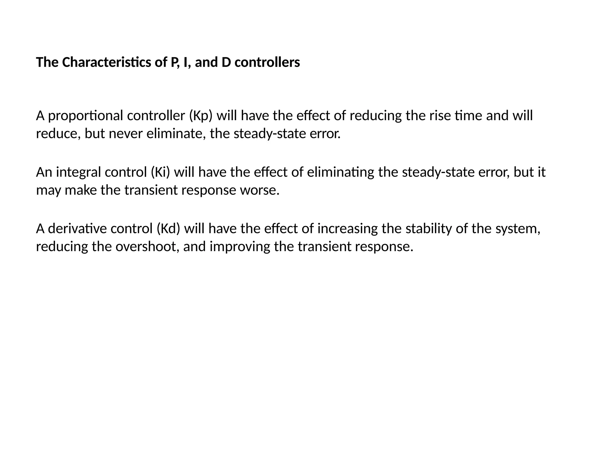 The Characteristics of P, I, and D controllers
A proportional controller (Kp) will have the effect of reducing the rise time and will
reduce, but never eliminate, the steady-state error.
An integral control (Ki) will have the effect of eliminating the steady-state error, but it
may make the transient response worse.
A derivative control (Kd) will have the effect of increasing the stability of the system,
reducing the overshoot, and improving the transient response.
 