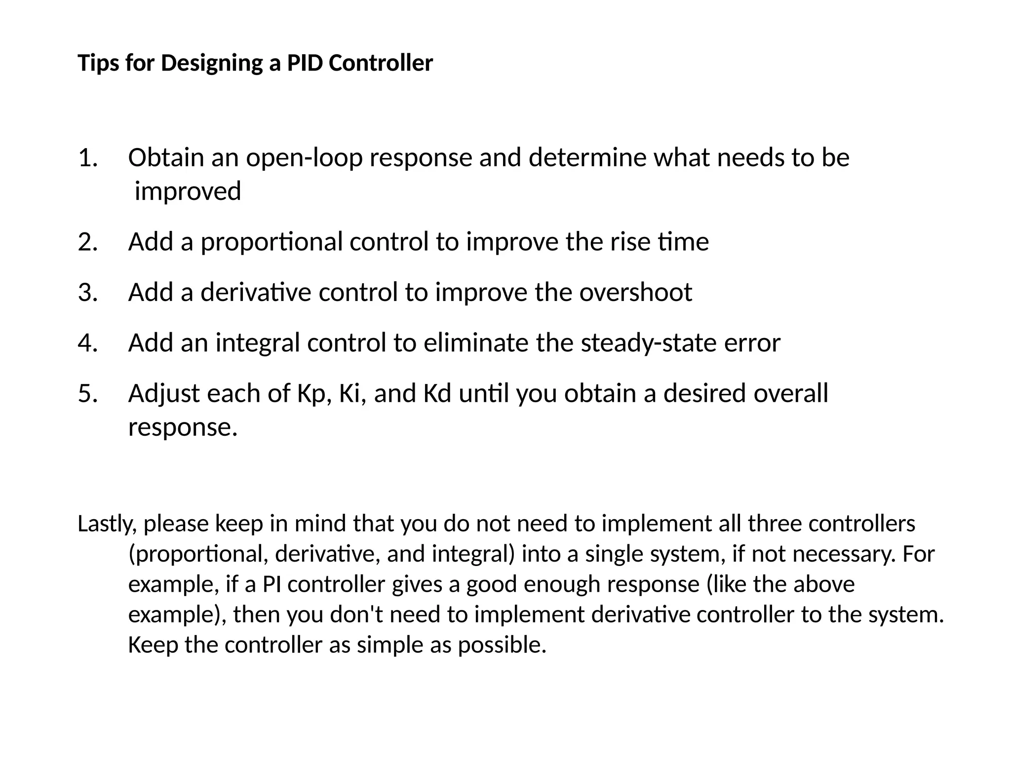 Tips for Designing a PID Controller
1. Obtain an open-loop response and determine what needs to be
improved
2. Add a proportional control to improve the rise time
3. Add a derivative control to improve the overshoot
4. Add an integral control to eliminate the steady-state error
5. Adjust each of Kp, Ki, and Kd until you obtain a desired overall
response.
Lastly, please keep in mind that you do not need to implement all three controllers
(proportional, derivative, and integral) into a single system, if not necessary. For
example, if a PI controller gives a good enough response (like the above
example), then you don't need to implement derivative controller to the system.
Keep the controller as simple as possible.
 