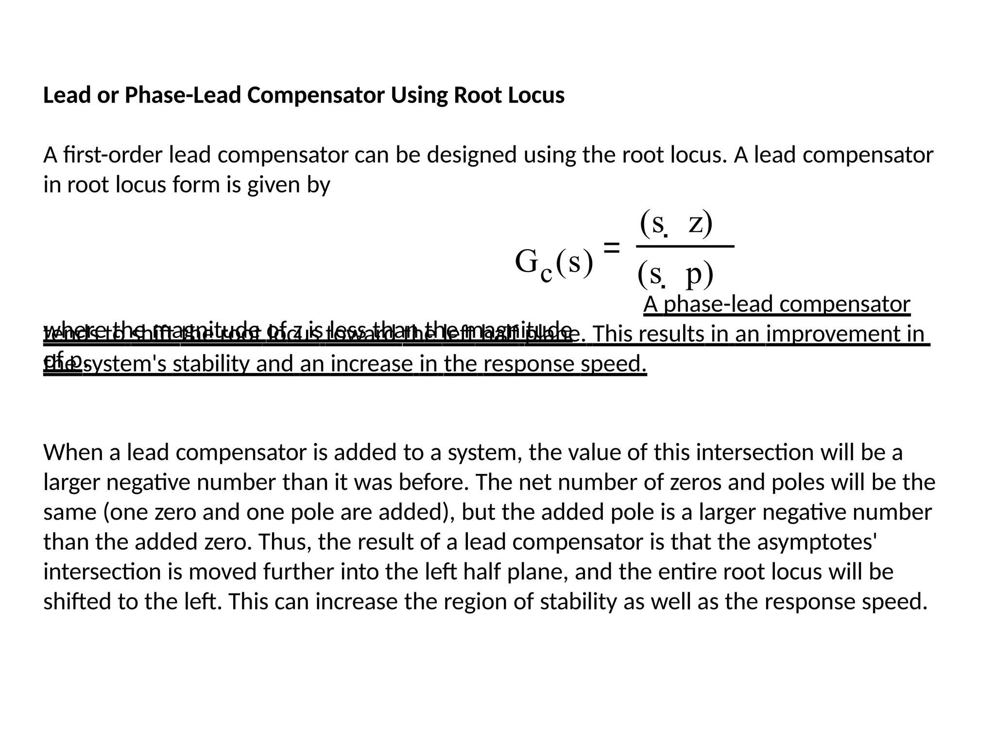 Lead or Phase-Lead Compensator Using Root Locus
A first-order lead compensator can be designed using the root locus. A lead compensator
in root locus form is given by
A phase-lead compensator
tends to shift the root locus toward the left half plane. This results in an improvement in
the system's stability and an increase in the response speed.
When a lead compensator is added to a system, the value of this intersection will be a
larger negative number than it was before. The net number of zeros and poles will be the
same (one zero and one pole are added), but the added pole is a larger negative number
than the added zero. Thus, the result of a lead compensator is that the asymptotes'
intersection is moved further into the left half plane, and the entire root locus will be
shifted to the left. This can increase the region of stability as well as the response speed.
Gc(s)
where the magnitude of z is less than the magnitude
of p.
(s  z)
(s  p)
 