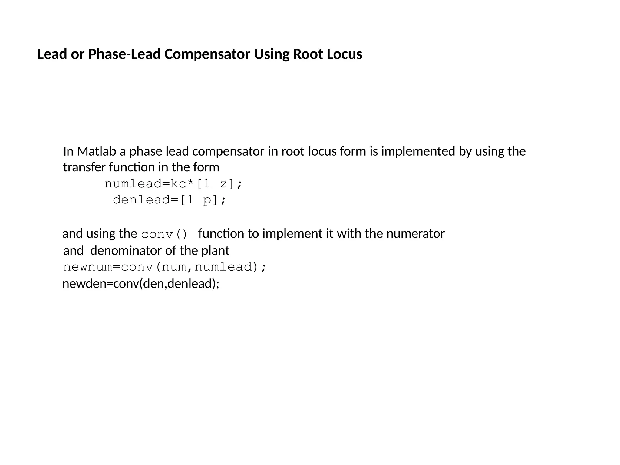 In Matlab a phase lead compensator in root locus form is implemented by using the
transfer function in the form
numlead=kc*[1 z];
denlead=[1 p];
and using the conv() function to implement it with the numerator
and denominator of the plant
newnum=conv(num,numlead);
newden=conv(den,denlead);
Lead or Phase-Lead Compensator Using Root Locus
 