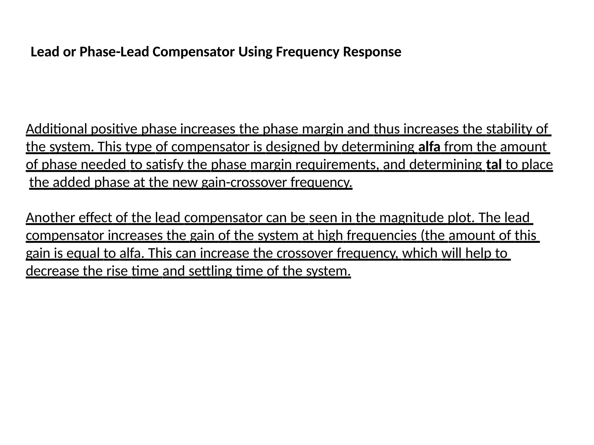 Lead or Phase-Lead Compensator Using Frequency Response
Additional positive phase increases the phase margin and thus increases the stability of
the system. This type of compensator is designed by determining alfa from the amount
of phase needed to satisfy the phase margin requirements, and determining tal to place
the added phase at the new gain-crossover frequency.
Another effect of the lead compensator can be seen in the magnitude plot. The lead
compensator increases the gain of the system at high frequencies (the amount of this
gain is equal to alfa. This can increase the crossover frequency, which will help to
decrease the rise time and settling time of the system.
 