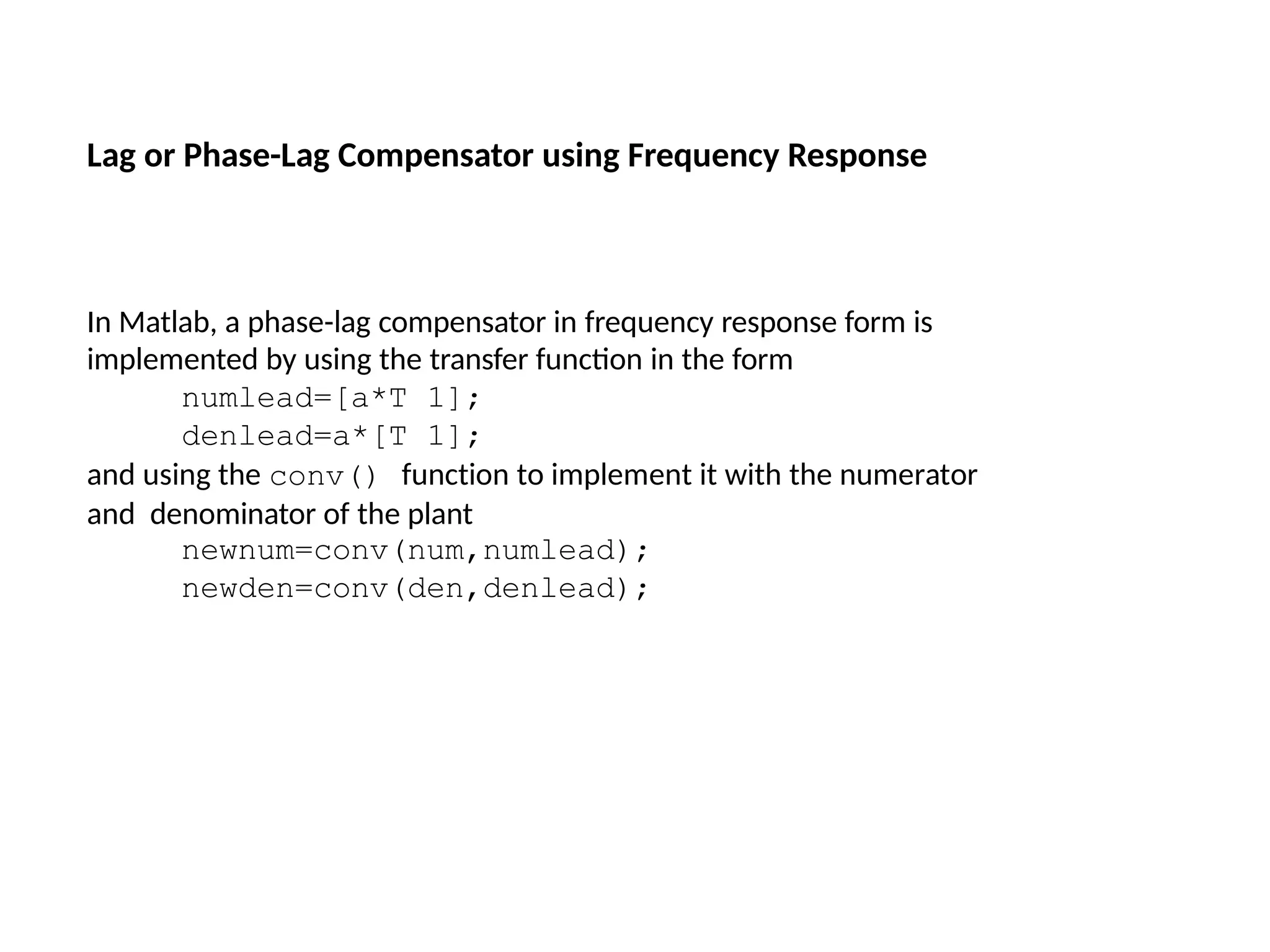 In Matlab, a phase-lag compensator in frequency response form is
implemented by using the transfer function in the form
numlead=[a*T 1];
denlead=a*[T 1];
and using the conv() function to implement it with the numerator
and denominator of the plant
newnum=conv(num,numlead);
newden=conv(den,denlead);
Lag or Phase-Lag Compensator using Frequency Response
 