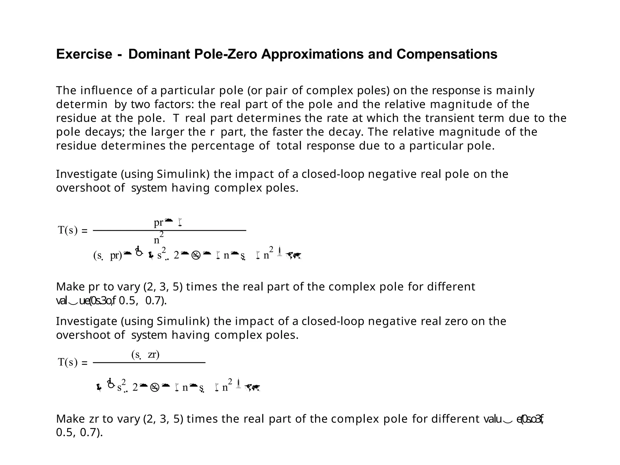 Exercise - Dominant Pole-Zero Approximations and Compensations
The influence of a particular pole (or pair of complex poles) on the response is mainly
determin by two factors: the real part of the pole and the relative magnitude of the
residue at the pole. T real part determines the rate at which the transient term due to the
pole decays; the larger the r part, the faster the decay. The relative magnitude of the
residue determines the percentage of total response due to a particular pole.
Investigate (using Simulink) the impact of a closed-loop negative real pole on the
overshoot of system having complex poles.
T(s)
pr
n
2
(s  pr)s
2
 2ns  n
2
Make pr to vary (2, 3, 5) times the real part of the complex pole for different
value(0s.3o,f 0.5, 0.7).
Investigate (using Simulink) the impact of a closed-loop negative real zero on the
overshoot of system having complex poles.
T(s)
(s  zr)
s
2
 2ns  n
2
Make zr to vary (2, 3, 5) times the real part of the complex pole for different valu e(0s.o3f
,
0.5, 0.7).
 