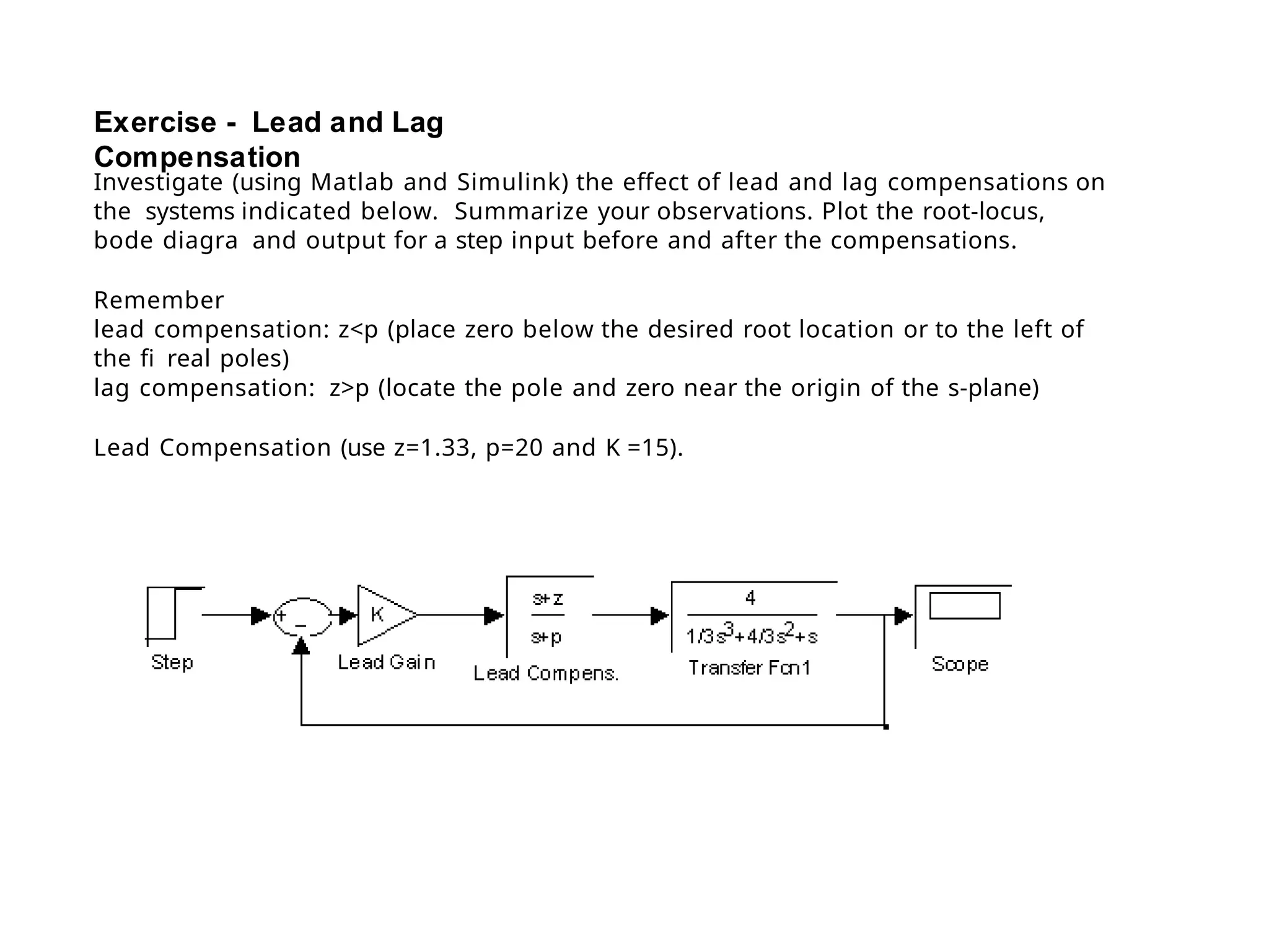 Exercise - Lead and Lag
Compensation
Investigate (using Matlab and Simulink) the effect of lead and lag compensations on
the systems indicated below. Summarize your observations. Plot the root-locus,
bode diagra and output for a step input before and after the compensations.
Remember
lead compensation: z<p (place zero below the desired root location or to the left of
the fi real poles)
lag compensation: z>p (locate the pole and zero near the origin of the s-plane)
Lead Compensation (use z=1.33, p=20 and K =15).
 