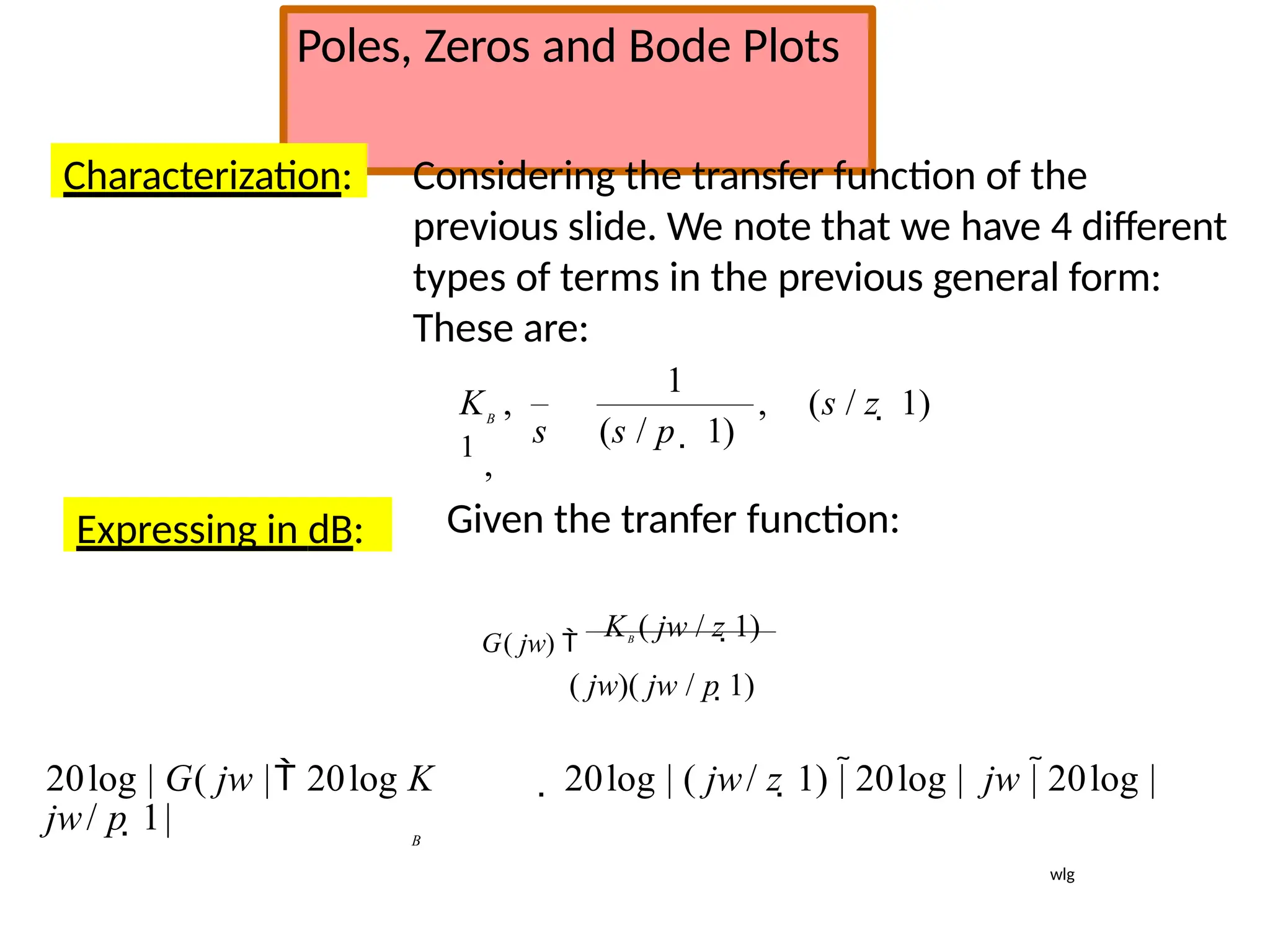 Poles, Zeros and Bode Plots
Characterization: Considering the transfer function of the
previous slide. We note that we have 4 different
types of terms in the previous general form:
These are:
, (s / z  1)
s (s / p  1)
1
K ,
1
,
B
Expressing in dB: Given the tranfer function:
G( jw) 
KB
( jw / z 1)
( jw)( jw / p 1)
20log | G( jw | 20log K  20log | ( jw/ z 1) | 20log | jw | 20log |
jw/ p 1| B
wlg
 