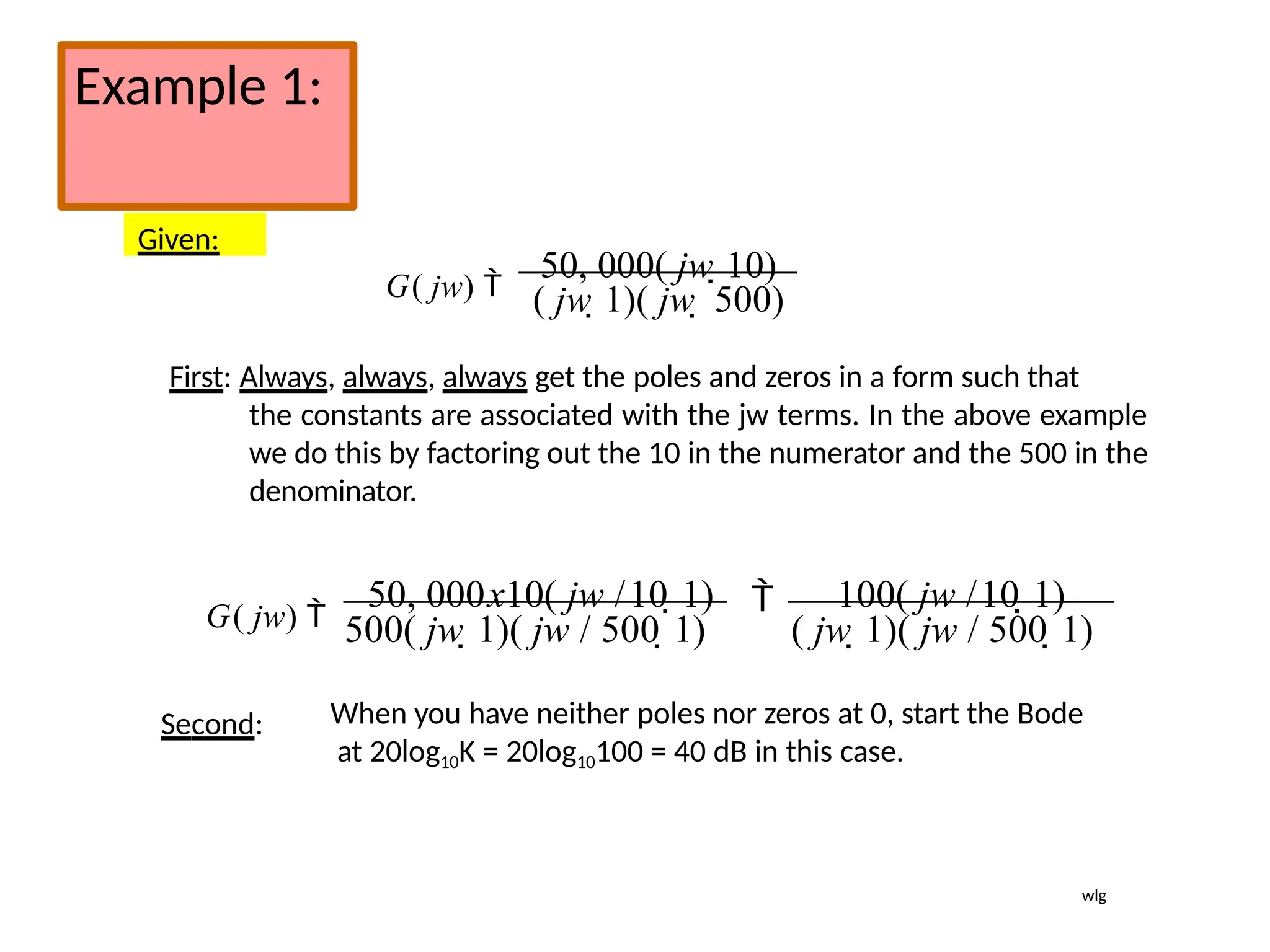 Example 1:
Given:
G( jw) 
50, 000( jw 10)
( jw 1)( jw  500)
First: Always, always, always get the poles and zeros in a form such that
the constants are associated with the jw terms. In the above example
we do this by factoring out the 10 in the numerator and the 500 in the
denominator.
G( jw) 
50, 000x10( jw /10 1) 100( jw /10 1)

500( jw 1)( jw / 500 1) ( jw 1)( jw / 500 1)
Second: When you have neither poles nor zeros at 0, start the Bode
at 20log10K = 20log10100 = 40 dB in this case.
wlg
 