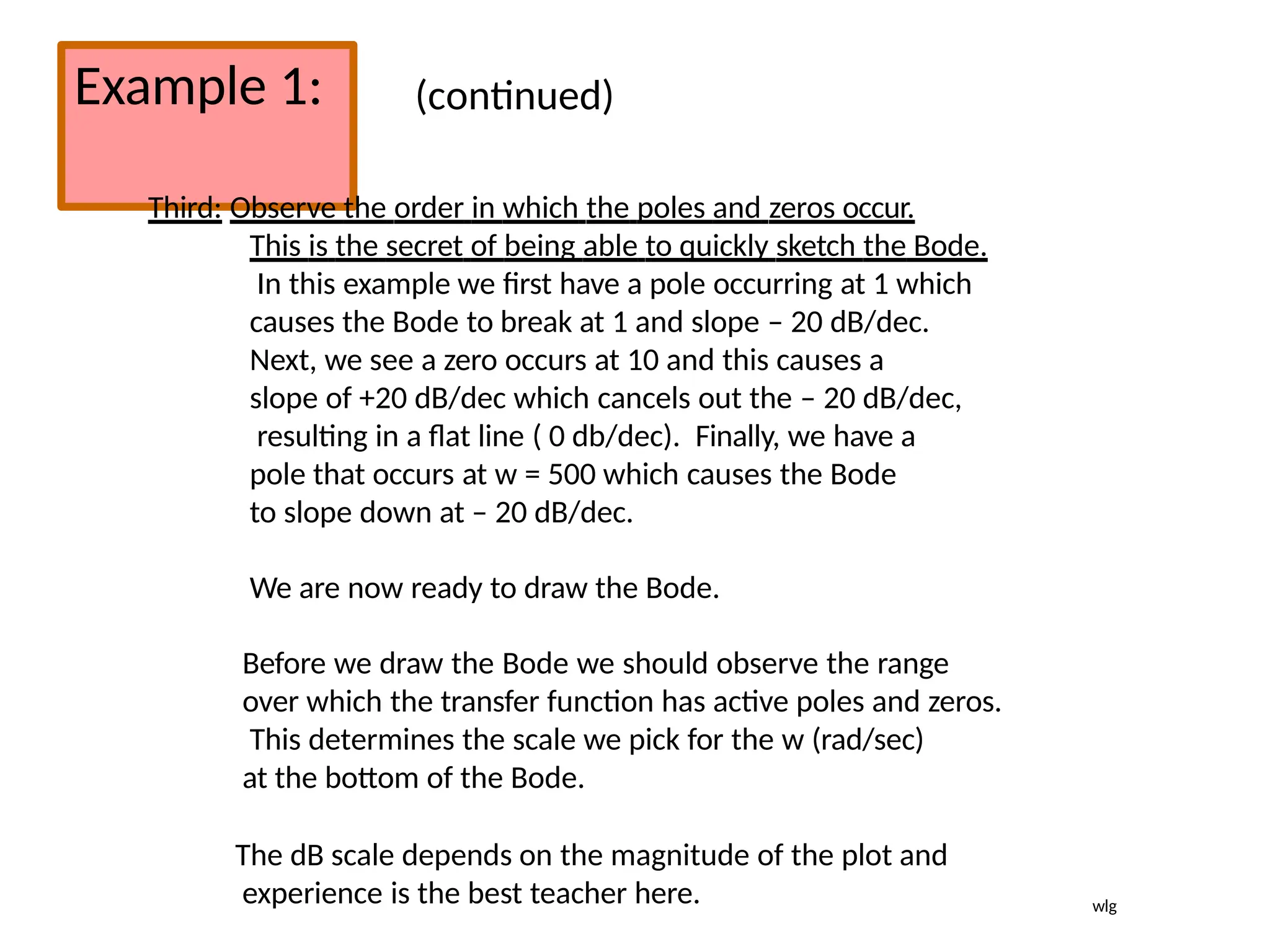 Example 1: (continued)
Third: Observe the order in which the poles and zeros occur.
This is the secret of being able to quickly sketch the Bode.
In this example we first have a pole occurring at 1 which
causes the Bode to break at 1 and slope – 20 dB/dec.
Next, we see a zero occurs at 10 and this causes a
slope of +20 dB/dec which cancels out the – 20 dB/dec,
resulting in a flat line ( 0 db/dec). Finally, we have a
pole that occurs at w = 500 which causes the Bode
to slope down at – 20 dB/dec.
We are now ready to draw the Bode.
Before we draw the Bode we should observe the range
over which the transfer function has active poles and zeros.
This determines the scale we pick for the w (rad/sec)
at the bottom of the Bode.
The dB scale depends on the magnitude of the plot and
experience is the best teacher here. wlg
 