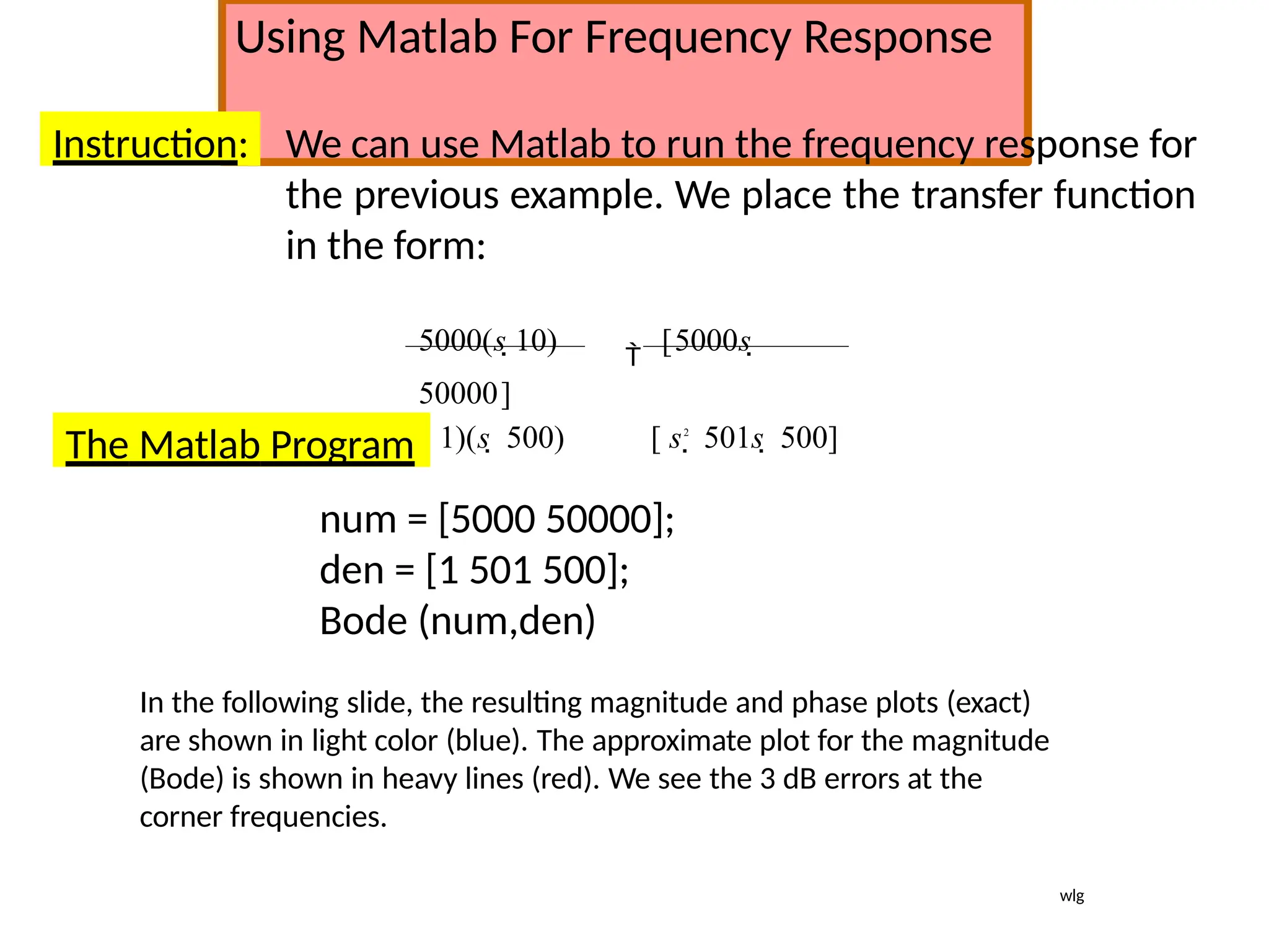 Using Matlab For Frequency Response
Instruction: We can use Matlab to run the frequency response for
the previous example. We place the transfer function
in the form:
5000(s 10) 
[5000s 
50000]
(s 1)(s  500) [ s2
 501s  500]
The Matlab Program
num = [5000 50000];
den = [1 501 500];
Bode (num,den)
In the following slide, the resulting magnitude and phase plots (exact)
are shown in light color (blue). The approximate plot for the magnitude
(Bode) is shown in heavy lines (red). We see the 3 dB errors at the
corner frequencies.
wlg
 