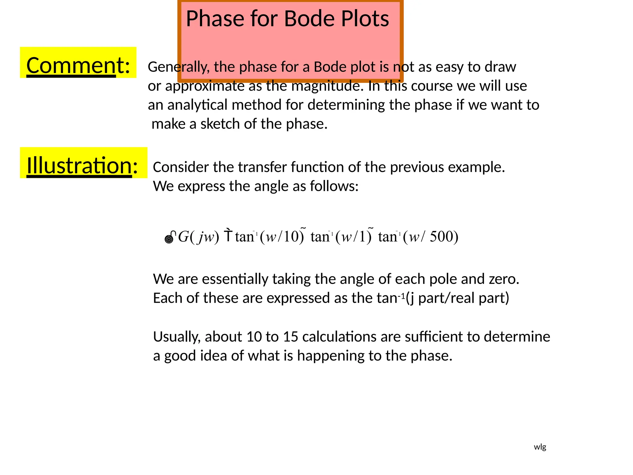 Phase for Bode Plots
Comment: Generally, the phase for a Bode plot is not as easy to draw
or approximate as the magnitude. In this course we will use
an analytical method for determining the phase if we want to
make a sketch of the phase.
Illustration: Consider the transfer function of the previous example.
We express the angle as follows:
G( jw) tan1
(w/10) tan1
(w/1) tan1
(w/ 500)
We are essentially taking the angle of each pole and zero.
Each of these are expressed as the tan-1(j part/real part)
Usually, about 10 to 15 calculations are sufficient to determine
a good idea of what is happening to the phase.
wlg
 