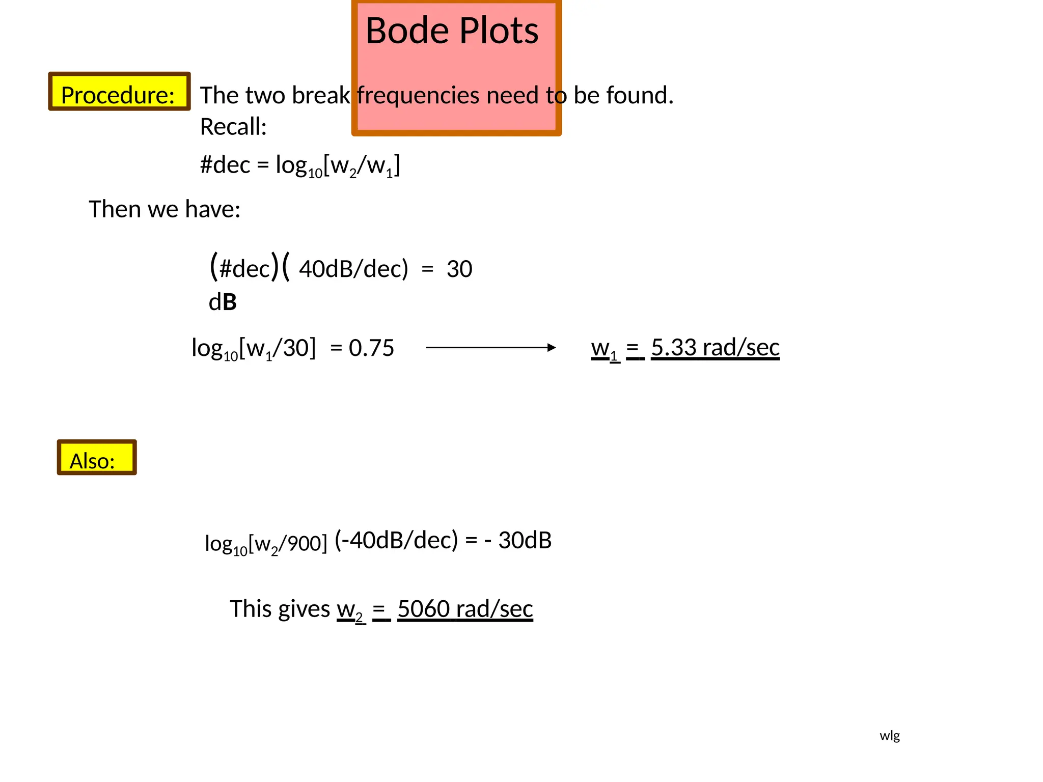 Bode Plots
Procedure: The two break frequencies need to be found.
Recall:
#dec = log10[w2/w1]
Then we have:
(#dec)( 40dB/dec) = 30
dB
log10[w1/30] = 0.75 w1 = 5.33 rad/sec
Also:
log10[w2/900] (-40dB/dec) = - 30dB
This gives w2 = 5060 rad/sec
wlg
 