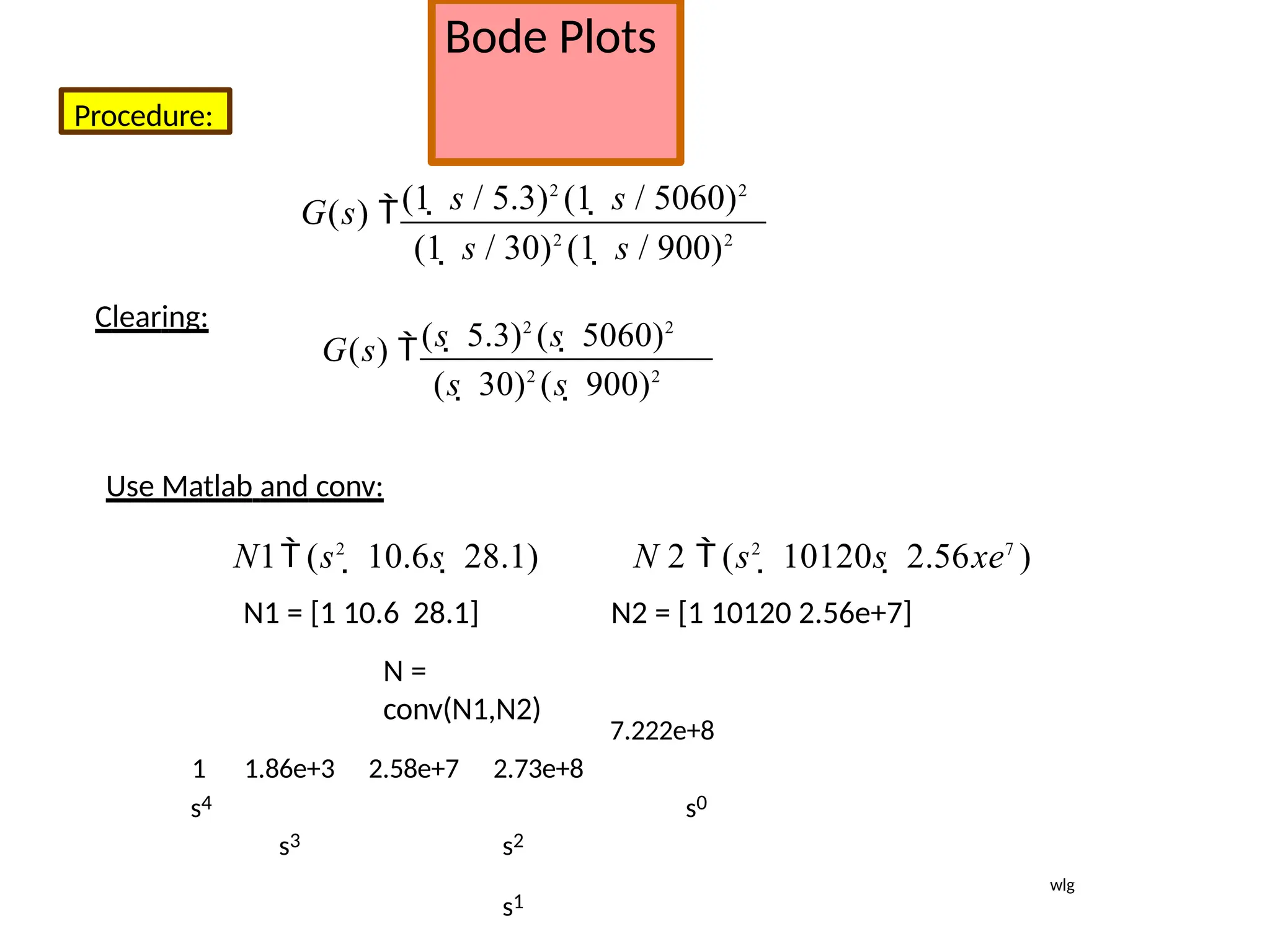 Bode Plots
Procedure:
(1  s / 5.3)2
(1  s / 5060)2
G(s) 
(1  s / 30)2
(1  s / 900)2
Clearing:
(s  5.3)2
(s  5060)2
G(s) 
(s  30)2
(s  900)2
Use Matlab and conv:
N 2  (s2
 10120s  2.56xe7
)
N2 = [1 10120 2.56e+7]
7.222e+8
s4
N1 (s2
 10.6s  28.1)
N1 = [1 10.6 28.1]
N =
conv(N1,N2)
1 1.86e+3 2.58e+7 2.73e+8
s3 s2
s1
s0
wlg
 