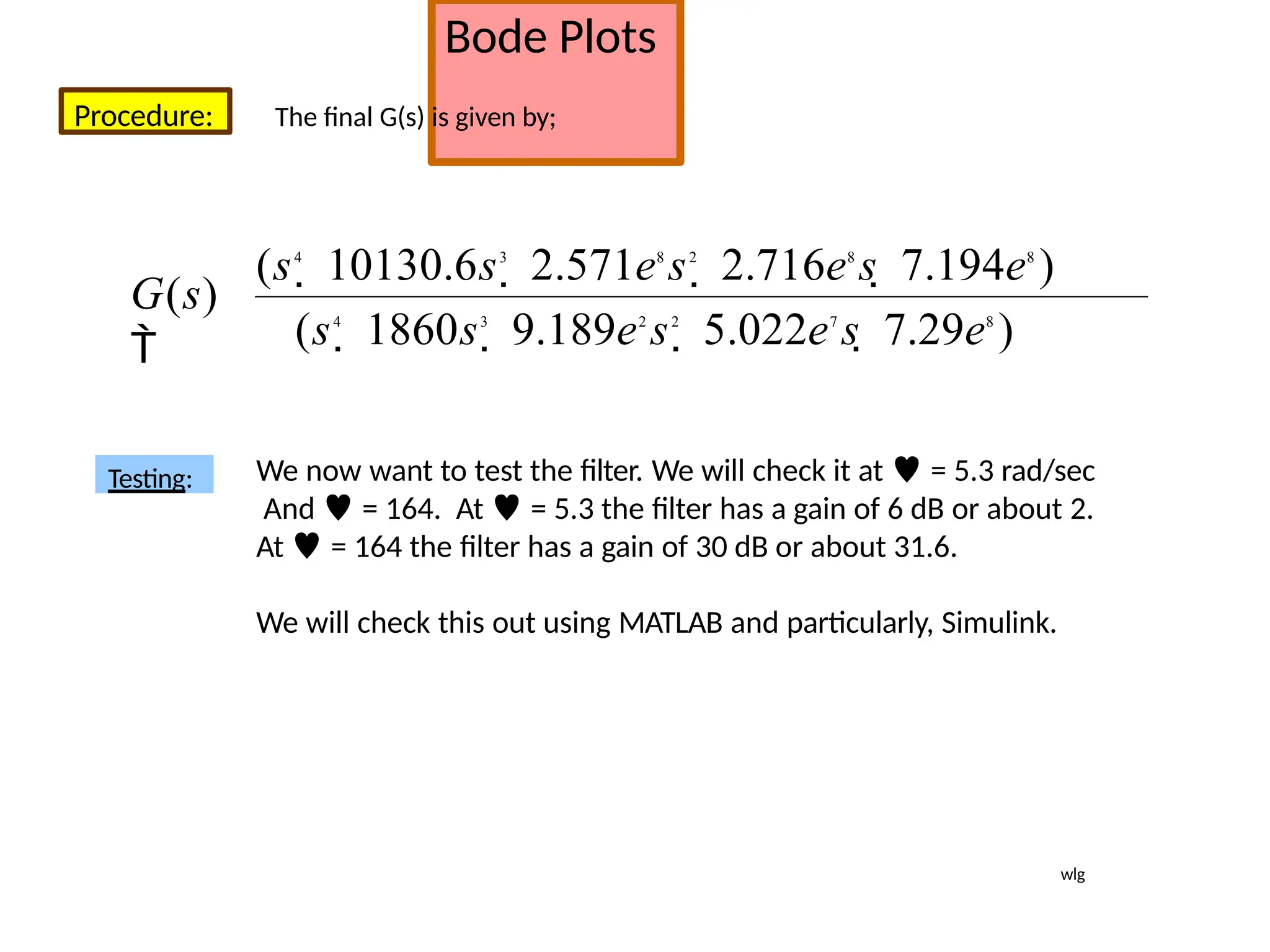 Bode Plots
Procedure: The final G(s) is given by;
Testing: We now want to test the filter. We will check it at  = 5.3 rad/sec
And  = 164. At  = 5.3 the filter has a gain of 6 dB or about 2.
At  = 164 the filter has a gain of 30 dB or about 31.6.
We will check this out using MATLAB and particularly, Simulink.
(s4
 1860s3
 9.189e2
s2
 5.022e7
s  7.29e8
)
(s4
 10130.6s3
 2.571e8
s2
 2.716e8
s  7.194e8
)
G(s)

wlg
 