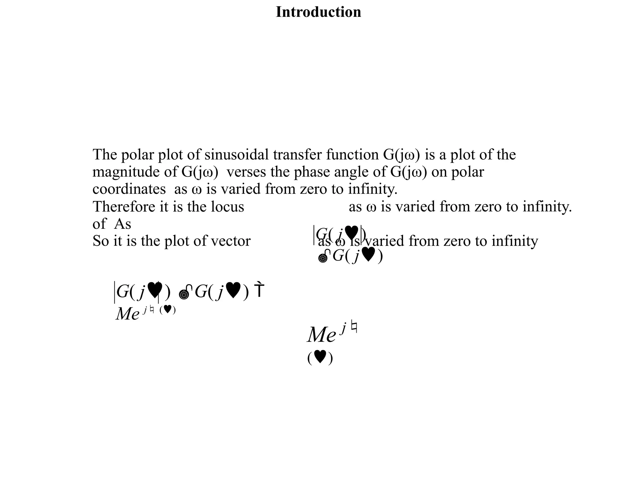 Introduction
The polar plot of sinusoidal transfer function G(jω) is a plot of the
magnitude of G(jω) verses the phase angle of G(jω) on polar
coordinates as ω is varied from zero to infinity.
as ω is varied from zero to infinity.
Therefore it is the locus
of As
So it is the plot of vector as ω is varied from zero to infinity
G( j)
G( j)
G( j) G( j) 
Me j ()
Me j
()
 