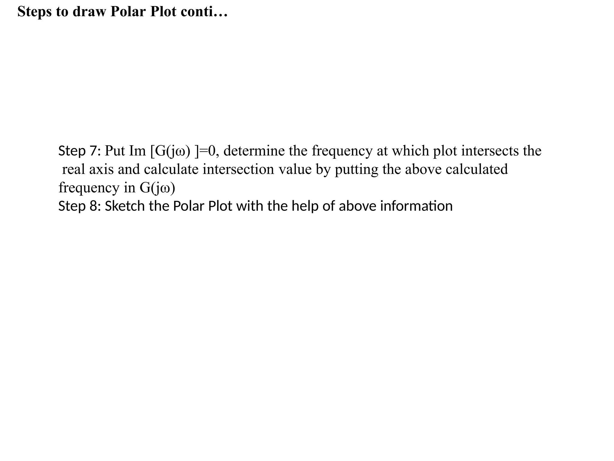 Steps to draw Polar Plot conti…
Step 7: Put Im [G(jω) ]=0, determine the frequency at which plot intersects the
real axis and calculate intersection value by putting the above calculated
frequency in G(jω)
Step 8: Sketch the Polar Plot with the help of above information
 