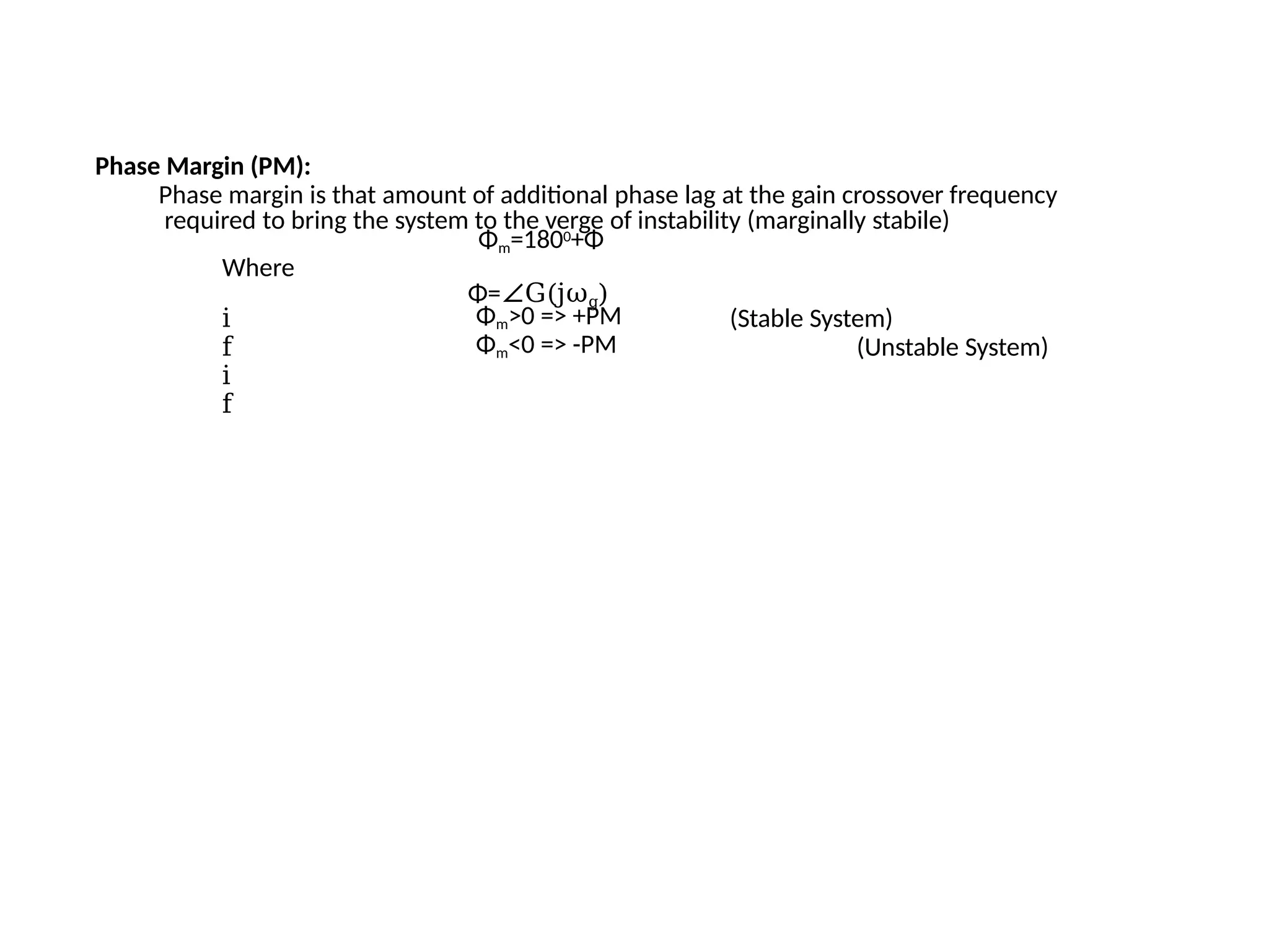 Phase Margin (PM):
Phase margin is that amount of additional phase lag at the gain crossover frequency
required to bring the system to the verge of instability (marginally stabile)
Φm=1800+Φ
Where
Φ=∠G(jωg)
i
f
i
f
Φm>0 => +PM
Φm<0 => -PM
(Stable System)
(Unstable System)
 
