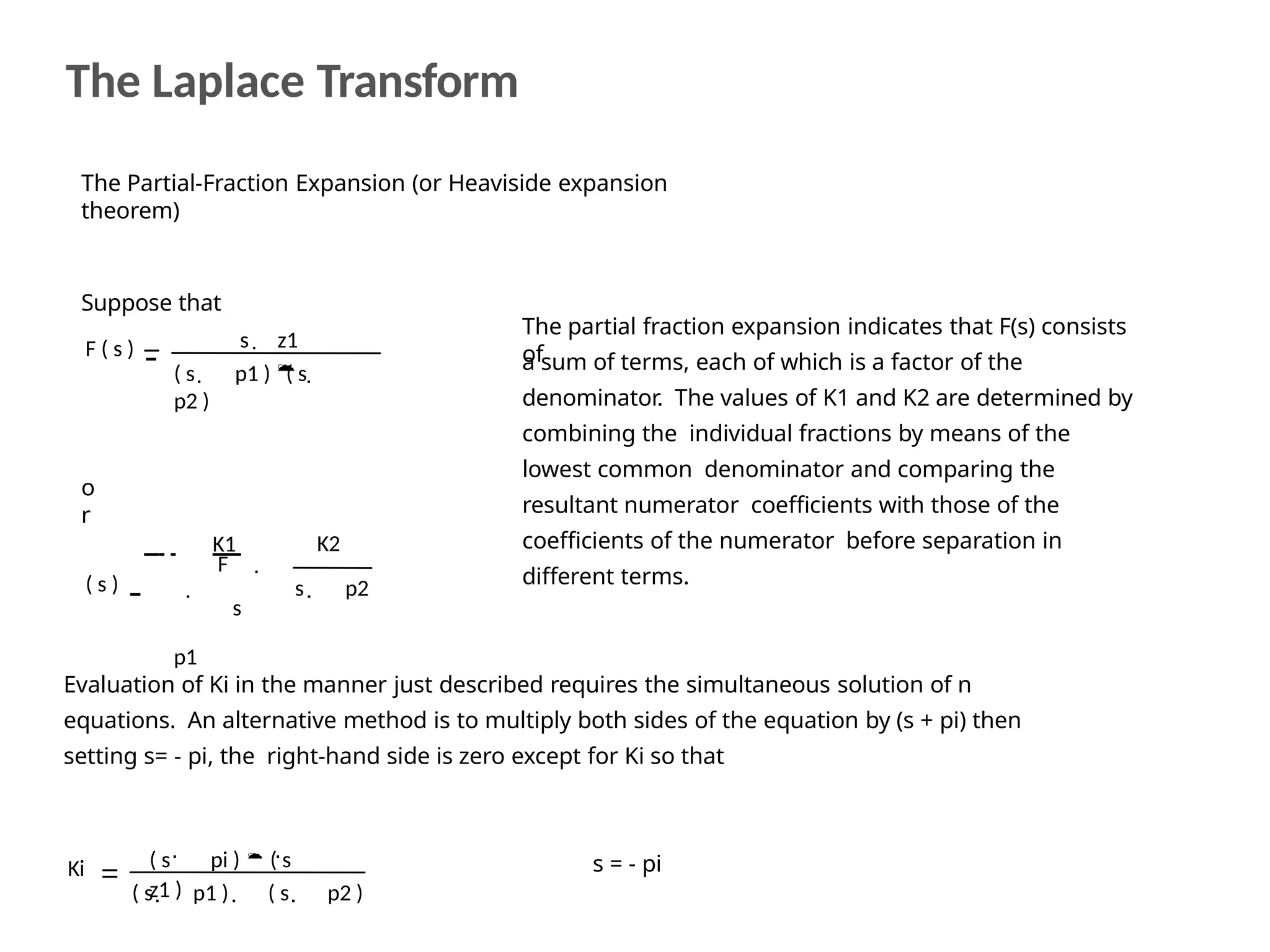 The Partial-Fraction Expansion (or Heaviside expansion
theorem)
Suppose that
The partial fraction expansion indicates that F(s) consists
of
a sum of terms, each of which is a factor of the
denominator. The values of K1 and K2 are determined by
combining the individual fractions by means of the
lowest common denominator and comparing the
resultant numerator coefficients with those of the
coefficients of the numerator before separation in
different terms.
F ( s ) s  z1
( s p1 ) ( s
p2 )
  
o
r
K1
F
( s )
s
p1

K2
s p2


Evaluation of Ki in the manner just described requires the simultaneous solution of n
equations. An alternative method is to multiply both sides of the equation by (s + pi) then
setting s= - pi, the right-hand side is zero except for Ki so that
Ki
 
( s pi )  ( s
z1 )
( s p1 ) ( s p2 )
  
s = - pi
The Laplace Transform
 