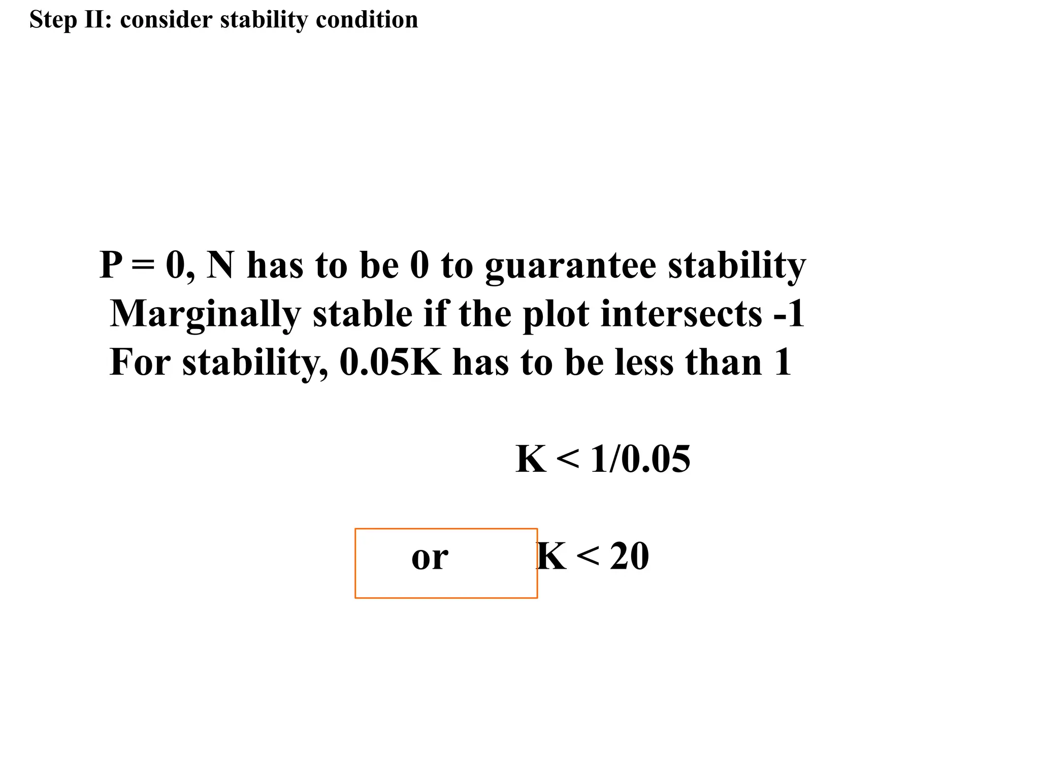 Step II: consider stability condition
P = 0, N has to be 0 to guarantee stability
Marginally stable if the plot intersects -1
For stability, 0.05K has to be less than 1
K < 1/0.05
or K < 20
 