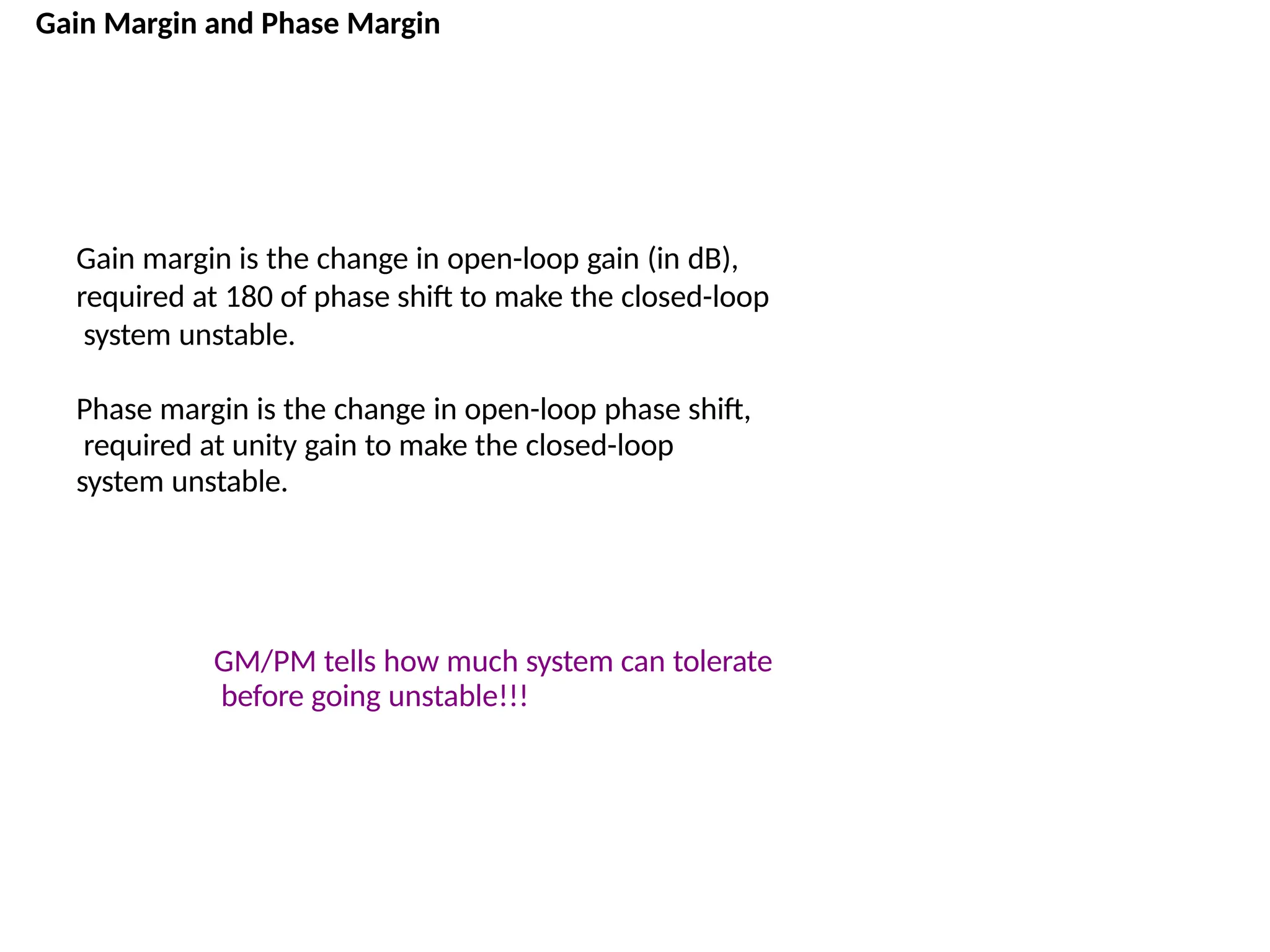 Gain Margin and Phase Margin
Gain margin is the change in open-loop gain (in dB),
required at 180 of phase shift to make the closed-loop
system unstable.
Phase margin is the change in open-loop phase shift,
required at unity gain to make the closed-loop
system unstable.
GM/PM tells how much system can tolerate
before going unstable!!!
 