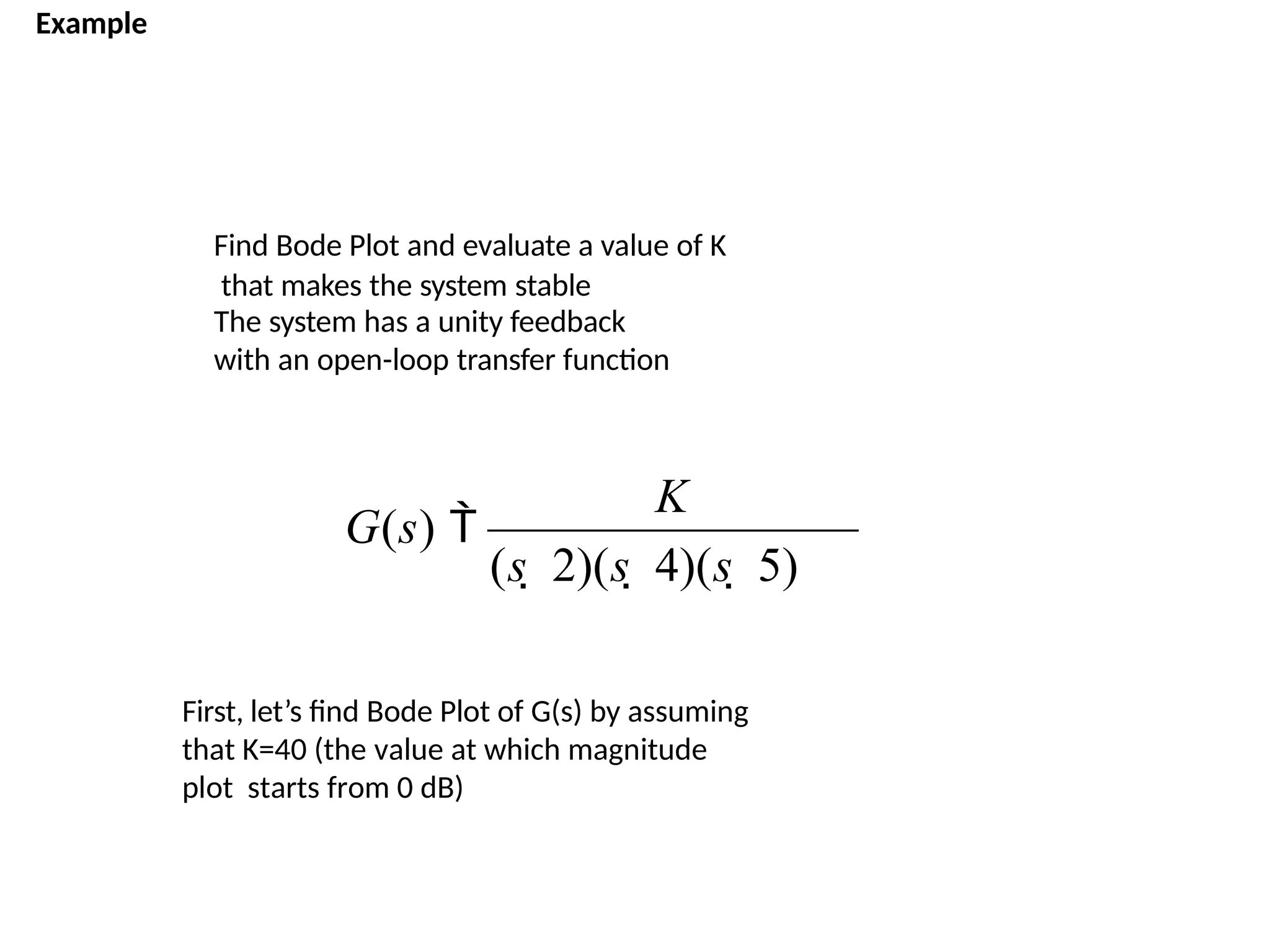 Example
Find Bode Plot and evaluate a value of K
that makes the system stable
The system has a unity feedback
with an open-loop transfer function
(s  2)(s  4)(s  5)
G(s) 
K
First, let’s find Bode Plot of G(s) by assuming
that K=40 (the value at which magnitude
plot starts from 0 dB)
 