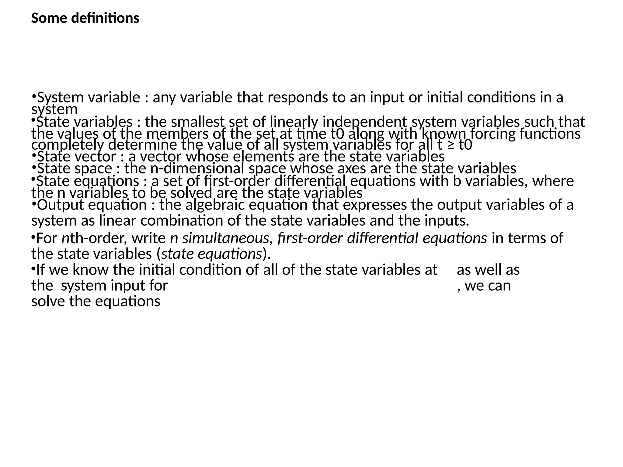 Some definitions
system
•System variable : any variable that responds to an input or initial conditions in a
•State variables : the smallest set of linearly independent system variables such that
the values of the members of the set at time t0 along with known forcing functions
completely determine the value of all system variables for all t ≥ t0
•State vector : a vector whose elements are the state variables
•State space : the n-dimensional space whose axes are the state variables
•State equations : a set of first-order differential equations with b variables, where
the n variables to be solved are the state variables
•Output equation : the algebraic equation that expresses the output variables of a
system as linear combination of the state variables and the inputs.
•For nth-order, write n simultaneous, first-order differential equations in terms of
the state variables (state equations).
•If we know the initial condition of all of the state variables at as well as
the system input for , we can
solve the equations
 