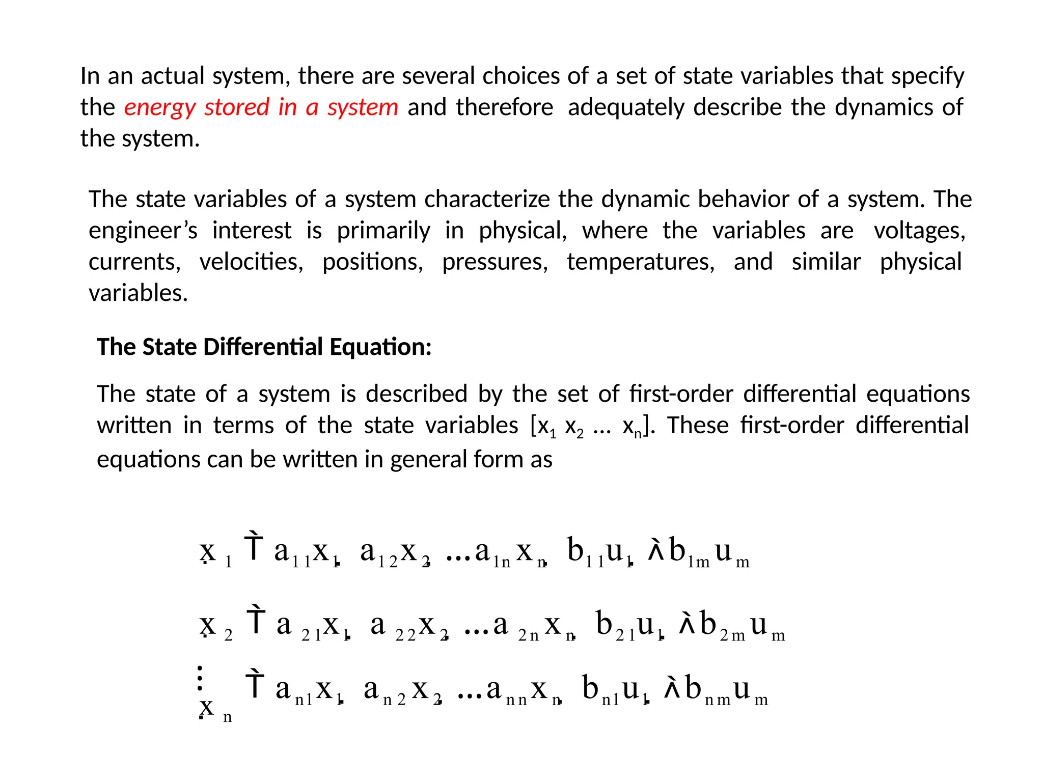 In an actual system, there are several choices of a set of state variables that specify
the energy stored in a system and therefore adequately describe the dynamics of
the system.
The state variables of a system characterize the dynamic behavior of a system. The
engineer’s interest is primarily in physical, where the variables are voltages,
currents, velocities, positions, pressures, temperatures, and similar physical
variables.
The State Differential Equation:
The state of a system is described by the set of first-order differential equations
written in terms of the state variables [x1 x2 ... xn]. These first-order differential
equations can be written in general form as
x 1  a1 1x1  a1 2x2 …a1n xn  b1 1u1 b1m um
x 2  a 2 1x1  a 2 2x2 …a 2 n xn  b2 1u1 b2 m um
⁝  an1x1  an 2 x2 …an n xn  bn1u1 bn mum
x n
 