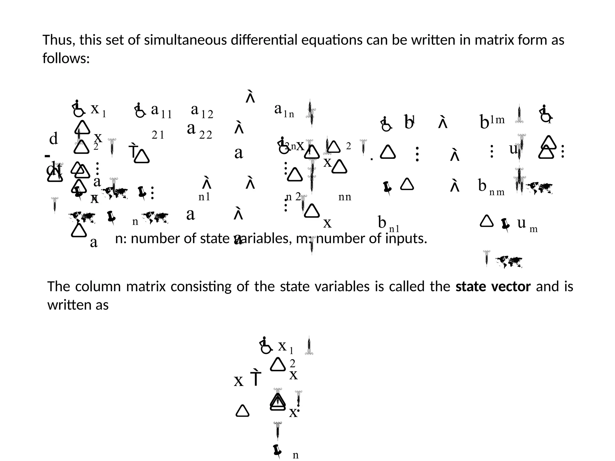 Thus, this set of simultaneous differential equations can be written in matrix form as
follows:
 


1
1m
11
2n   2  

21 22
n   n1 n 2 nn
  n 
2  

 
u

bn m 
u m


bn1

x


x

a1n 
x1 
a11 a12
x

a
x1

d
x
a
⁝  ⁝

 b  b
⁝ 

⁝  
⁝ 

⁝

a 
a
 
a 
a
dt  ⁝

2

x

 n
x

n: number of state variables, m: number of inputs.
The column matrix consisting of the state variables is called the state vector and is
written as
x1 
x 
  ⁝

 