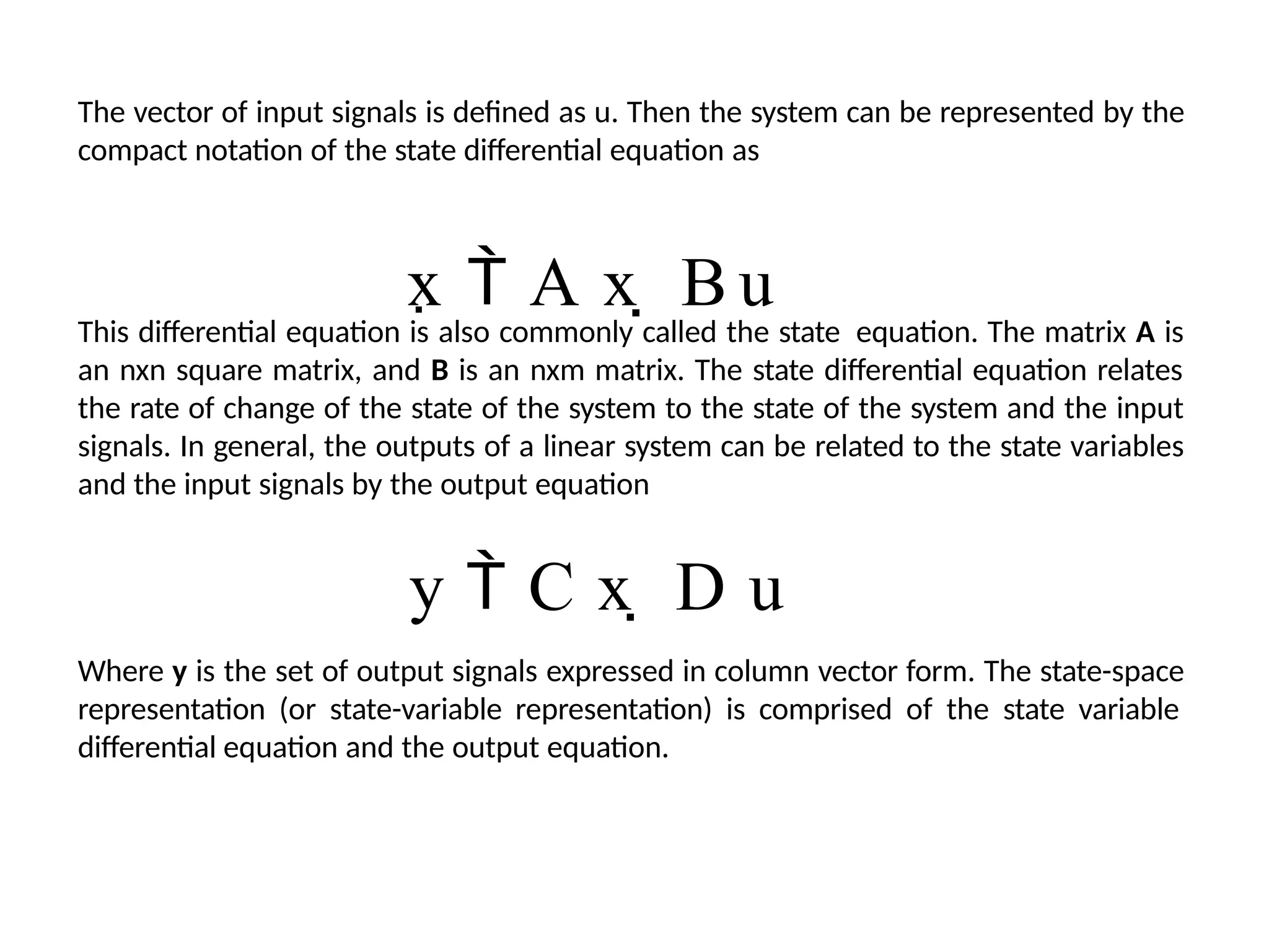 The vector of input signals is defined as u. Then the system can be represented by the
compact notation of the state differential equation as
x  A x  B u
This differential equation is also commonly called the state equation. The matrix A is
an nxn square matrix, and B is an nxm matrix. The state differential equation relates
the rate of change of the state of the system to the state of the system and the input
signals. In general, the outputs of a linear system can be related to the state variables
and the input signals by the output equation
y  C x  D u
Where y is the set of output signals expressed in column vector form. The state-space
representation (or state-variable representation) is comprised of the state variable
differential equation and the output equation.
 