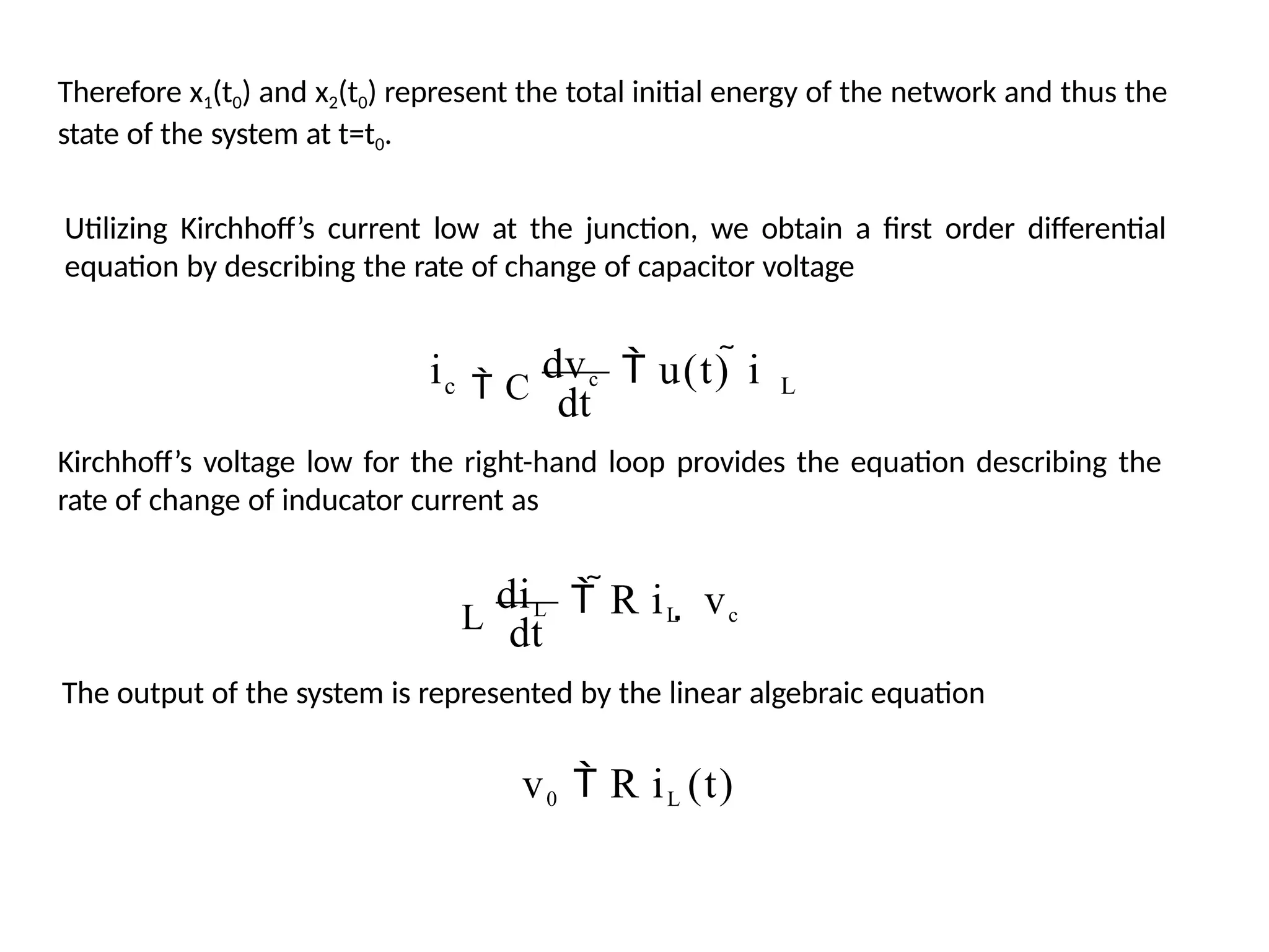 Therefore x1(t0) and x2(t0) represent the total initial energy of the network and thus the
state of the system at t=t0.
Utilizing Kirchhoff’s current low at the junction, we obtain a first order differential
equation by describing the rate of change of capacitor voltage
L
 C
dvc
c  u(t)  i
dt
i
Kirchhoff’s voltage low for the right-hand loop provides the equation describing the
rate of change of inducator current as
 R iL  vc
L
diL
dt
The output of the system is represented by the linear algebraic equation
v0  R iL (t)
 