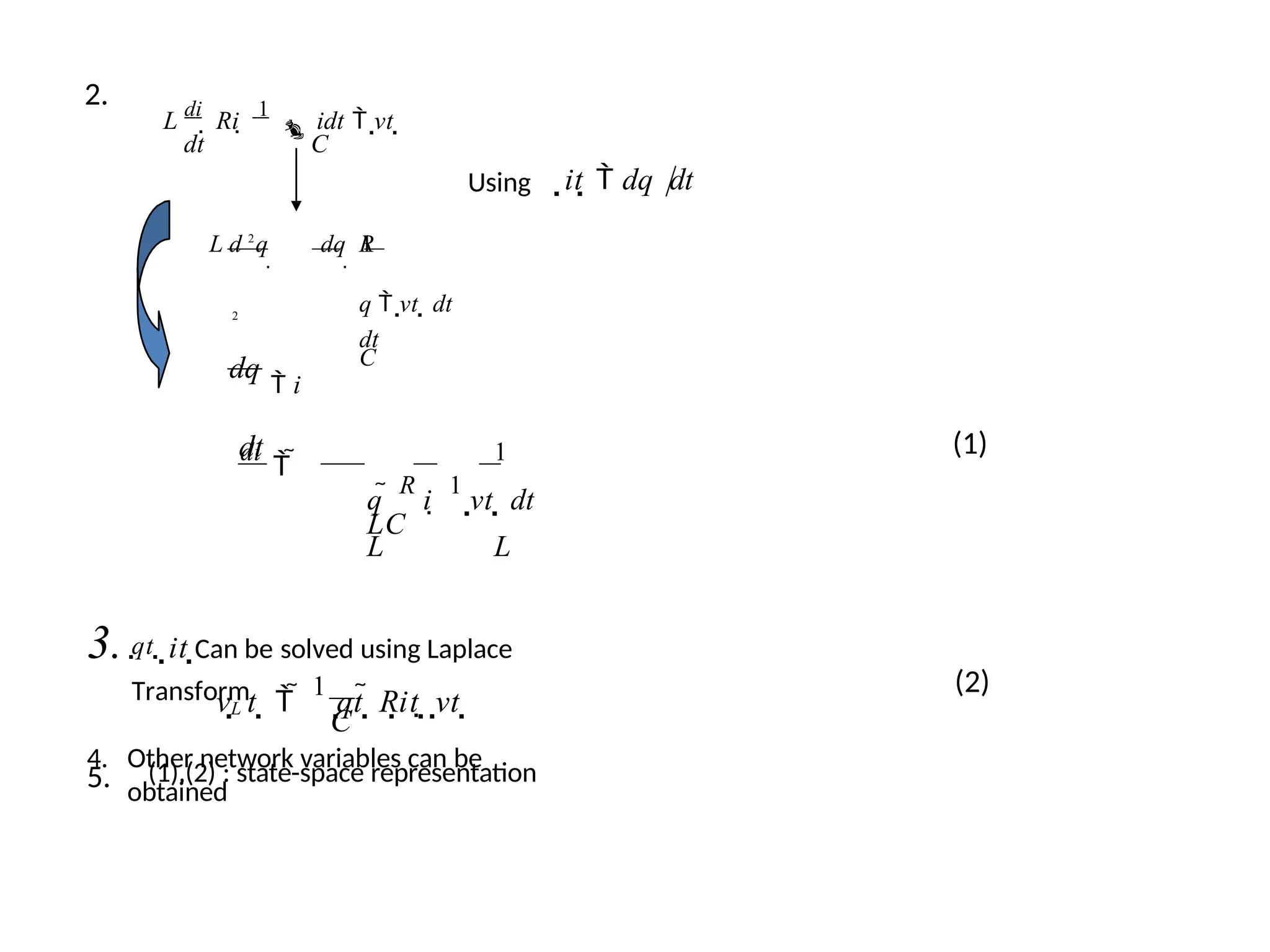 2.
L
di
 Ri 
1
idt  vt 
dt C
Using it  dq dt
L R
q  vt  dt
2
dt
C
d 2
q

dq

1
dq
 i
dt
di
 
1
q 
R
i 
1
vt  dt
LC
L L
3. qt  it Can be solved using Laplace
Transform
4. Other network variables can be
obtained
(1)
C
L
v t   
1
qt  Rit  vt  (2)
5. (1),(2) : state-space representation
 