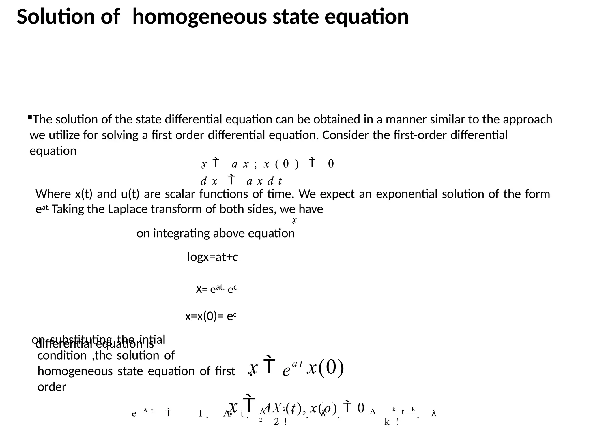 Solution of homogeneous state equation
differential equation is
The solution of the state differential equation can be obtained in a manner similar to the approach
we utilize for solving a first order differential equation. Consider the first-order differential
equation
x  a x ; x ( 0 )  0
d x  a x d t
Where x(t) and u(t) are scalar functions of time. We expect an exponential solution of the form
eat. Taking the Laplace transform of both sides, we have
x
on integrating above equation
logx=at+c
X= eat. ec
x=x(0)= ec
on substituting the intial
condition ,the solution of
homogeneous state equation of first
order
x  e
a t
x(0)
x  AX (t), x(o)  0  
k !
A k
t k
2 !
 I  A t    
A 2
t
2
e A t
 