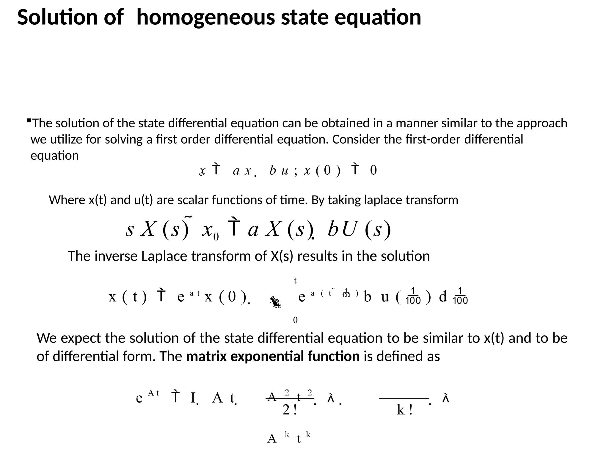 Solution of homogeneous state equation
2 ! k !
e  I  A t      
The solution of the state differential equation can be obtained in a manner similar to the approach
we utilize for solving a first order differential equation. Consider the first-order differential
equation
x  a x  b u ; x ( 0 )  0
Where x(t) and u(t) are scalar functions of time. By taking laplace transform
s X (s)  x0  a X (s)  bU (s)
The inverse Laplace transform of X(s) results in the solution
t
x ( t )  e a t
x ( 0 )   e a ( t   )
b u (  ) d 
0
We expect the solution of the state differential equation to be similar to x(t) and to be
of differential form. The matrix exponential function is defined as
A 2
t 2
A k
t k
A t
 