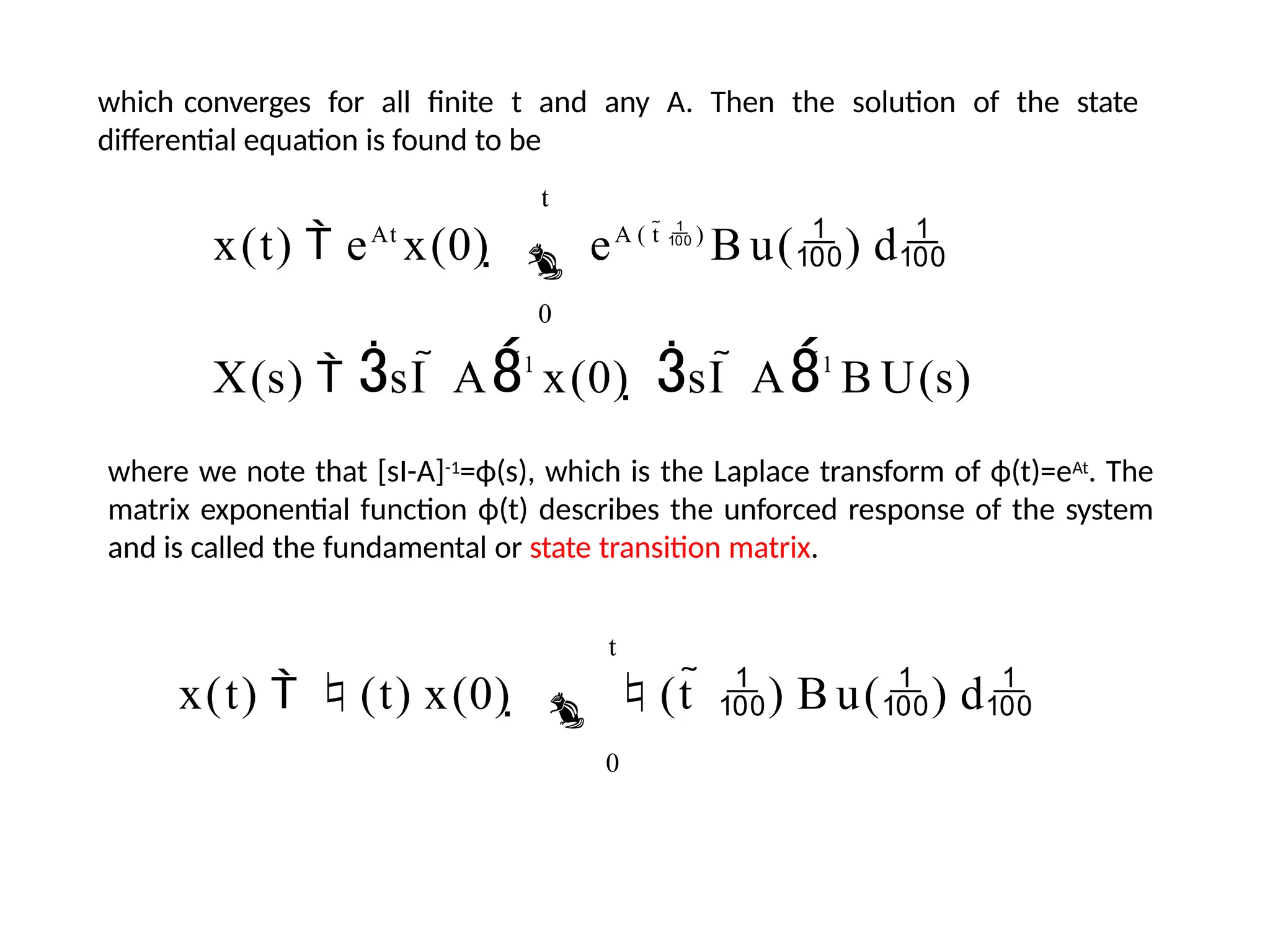 which converges for all finite t and any A. Then the solution of the state
differential equation is found to be
t
x(t)  eAt
x(0)   eA ( t  )
B u() d
0
X(s)  sI  A1
x(0)  sI  A1
B U(s)
where we note that [sI-A]-1=ϕ(s), which is the Laplace transform of ϕ(t)=eAt. The
matrix exponential function ϕ(t) describes the unforced response of the system
and is called the fundamental or state transition matrix.
t
x(t)  (t) x(0)   (t  ) B u() d
0
 