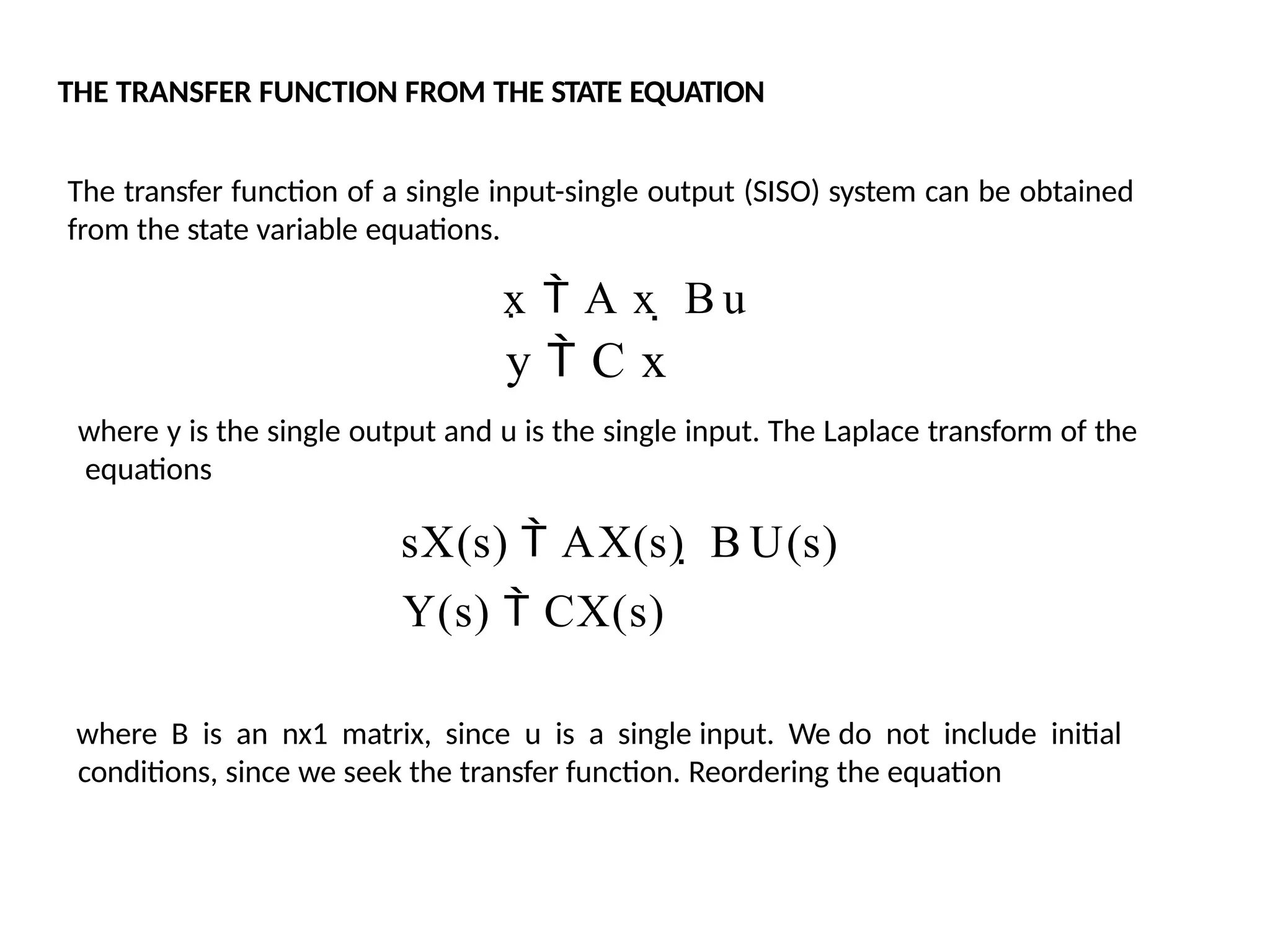 THE TRANSFER FUNCTION FROM THE STATE EQUATION
The transfer function of a single input-single output (SISO) system can be obtained
from the state variable equations.
x  A x  B u
y  C x
where y is the single output and u is the single input. The Laplace transform of the
equations
sX(s)  AX(s)  B U(s)
Y(s)  CX(s)
where B is an nx1 matrix, since u is a single input. We do not include initial
conditions, since we seek the transfer function. Reordering the equation
 