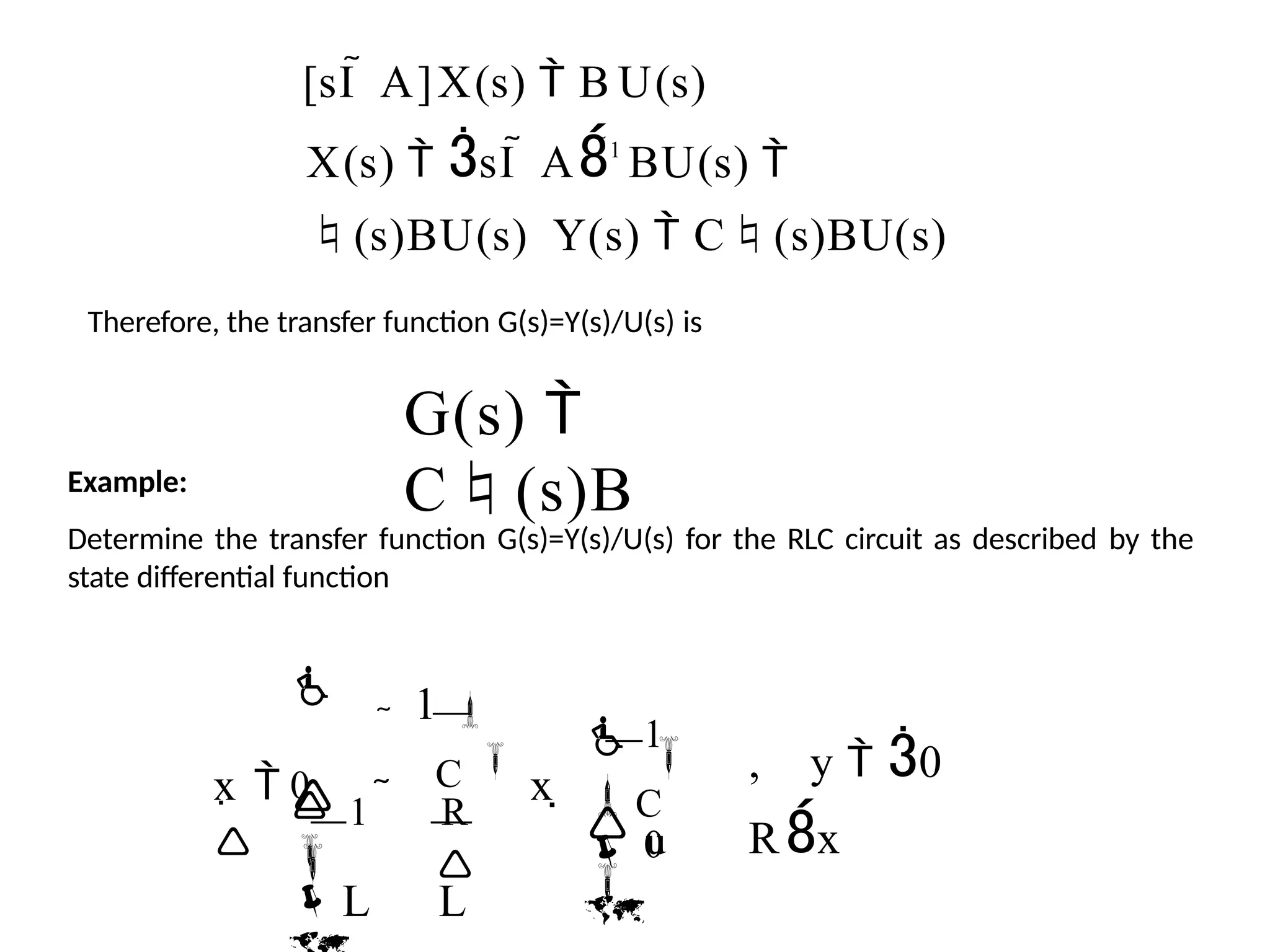 [sI  A]X(s)  B U(s)
X(s)  sI  A1
BU(s) 
(s)BU(s) Y(s)  C(s)BU(s)
Therefore, the transfer function G(s)=Y(s)/U(s) is
G(s) 
C(s)B
Example:
Determine the transfer function G(s)=Y(s)/U(s) for the RLC circuit as described by the
state differential function
, y  0
Rx

u
C

 0

 1

C 
x 

 1 R

 

L L

1 

0
x 

 