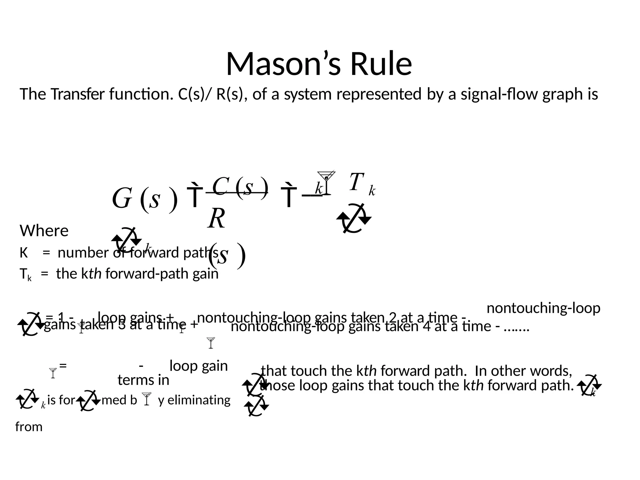 Mason’s Rule
The Transfer function. C(s)/ R(s), of a system represented by a signal-flow graph is
Where
K = number of forward paths
Tk = the kth forward-path gain
nontouching-loop
gains taken 3 at a time +
= 1 -

loop gains +

nontouching-loop gains taken 2 at a time -

nontouching-loop gains taken 4 at a time - …….
that touch the kth forward path. In other words,
= - loop gain
terms in
k is formed by eliminating
from
 
k
those loop gains that touch the kth forward path.

G (s )  C (s )  T k
k
R
(s )
k



 